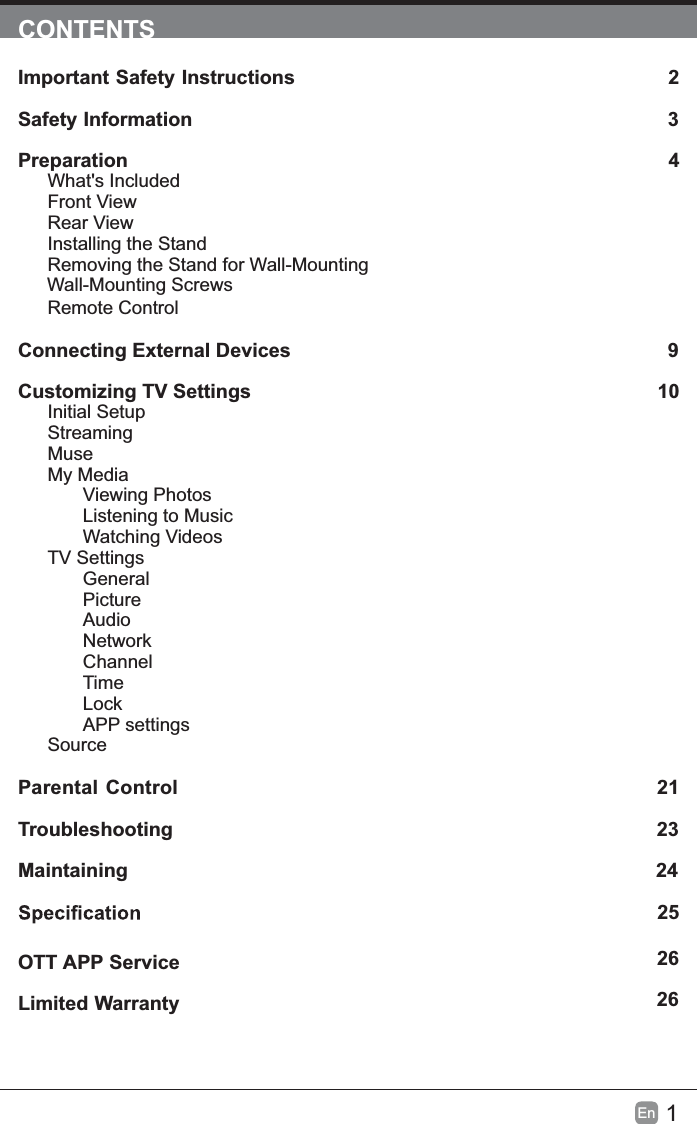 1En  CONTENTSImportant Safety Instructions                                                         2Safety Information                                                                            3Preparation                                                                                            4What&apos;s IncludedFront ViewRear ViewInstalling the StandRemoving the Stand for Wall-Mounting         Wall-Mounting ScrewsRemote ControlConnecting External Devices                                                 9Customizing TV Settings                                                               10Initial SetupStreamingMuseMy MediaViewing PhotosListening to MusicWatching VideosTV SettingsGeneralPictureAudioNetworkChannelTimeLockAPP settingsSource Parental Control                                                               21Troubleshooting                                                                   23Maintaining                                                                                                24             25Limited Warranty                                                                              26OTT APP Service                                                                              26