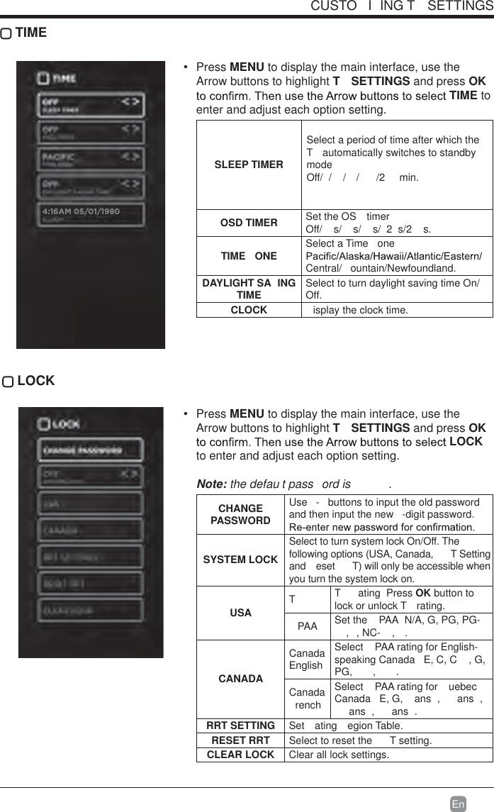 En  CUSTO I ING T  SETTINGS TIME Press MENU to display the main interface, use the Arrow buttons to highlight T  SETTINGS and press OK TIME to enter and adjust each option setting.SLEEP TIMERSelect a period of time after which the T  automatically switches to standby modeOff/ / / / /2  min. OSD TIMER Set the OS  timer  Off/ s/ s/ s/ 2 s/2 s. TIME ONE Select a Time  one  Central/ ountain/Newfoundland.DAYLIGHT SA ING TIME Select to turn daylight saving time On/Off.CLOCK isplay the clock time. LOCK Press MENU to display the main interface, use the Arrow buttons to highlight T  SETTINGS and press OK LOCK to enter and adjust each option setting. Note: the defau t pass ord is  .  CHANGE PASSWORDUse  -  buttons to input the old password and then input the new  -digit password. SYSTEM LOCKSelect to turn system lock On/Off. The following options (USA, Canada,  T Setting and  eset  T) will only be accessible when you turn the system lock on.USATT  ating  Press OK button to lock or unlock T  rating.PAA Set the  PAA  N/A, G, PG, PG-, , NC- ,  .CANADACanada EnglishSelect  PAA rating for English-speaking Canada   E, C, C , G, PG, , .Canada renchSelect  PAA rating for  uebec Canada   E, G,   ans ,   ans ,  ans ,   ans .RRT SETTING Set ating egion Table.RESET RRT Select to reset the  T setting.CLEAR LOCK Clear all lock settings. 4:16AM 05/01/1980