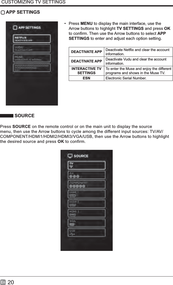 20En  CUSTOMIZING TV SETTINGS APP SETTINGS• Press MENU to display the main interface, use the Arrow buttons to highlight TV SETTINGS and press OK APP SETTINGS to enter and adjust each option setting.DEACTIVATE APP information.DEACTIVATE APP Deactivate Vudu and clear the account information.INTERACTIVE TV SETTINGSTo enter the Muse and enjoy the different programs and shows in the Muse TV.ESN Electronic Serial Number. SOURCEPress SOURCE on the remote control or on the main unit to display the source menu, then use the Arrow buttons to cycle among the different input sources: TV/AV/COMPONENT/HDMI1/HDMI2/HDMI3/VGA/USB, then use the Arrow buttons to highlight the desired source and press OK to confirm.