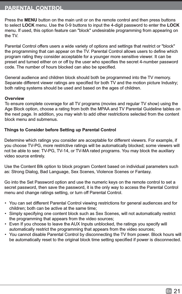 21En  PARENTAL CONTROLPress the MENU button on the main unit or on the remote control and then press buttons to select LOCK menu. Use the 0-9 buttons to input the 4-digit password to enter the LOCK menu. If used, this option feature can &quot;block&apos;&apos; undesirable programming from appearing on the TV.Parental Control offers users a wide variety of options and settings that restrict or &quot;block&apos;&apos; program rating they consider acceptable for a younger more sensitive viewer. It can be General audience and children block should both be programmed into the TV memory. both rating systems should be used and based on the ages of children.OverviewTo ensure complete coverage for all TV programs (movies and regular TV show) using the Age Block option, choose a rating from both the MPAA and TV Parental Guideline tables on the next page. In addition, you may wish to add other restrictions selected from the content block menu and submenus.Things to Consider before Setting up Parental ControlDetermine which ratings you consider are acceptable for different viewers. For example, if not be able to see: TV-PG, TV-14, or TV-MA rated programs. You may block the auxiliary video source entirely.Use the Content Blk option to block program Content based on individual parameters such as: Strong Dialog, Bad Language, Sex Scenes, Violence Scenes or Fantasy.Go into the Set Password option and use the numeric keys on the remote control to set a secret password, then save the password, it is the only way to access the Parental Control menu and change ratings setting, or turn off Parental Control.• You can set different Parental Control viewing restrictions for general audiences and for •  Simply specifying one content block such as Sex Scenes, will not automatically restrict •  Even If you choose to leave the AUX Inputs unblocked, the ratings you specify will • You cannot disable Parental Control by disconnecting the TV from power. Block hours will 