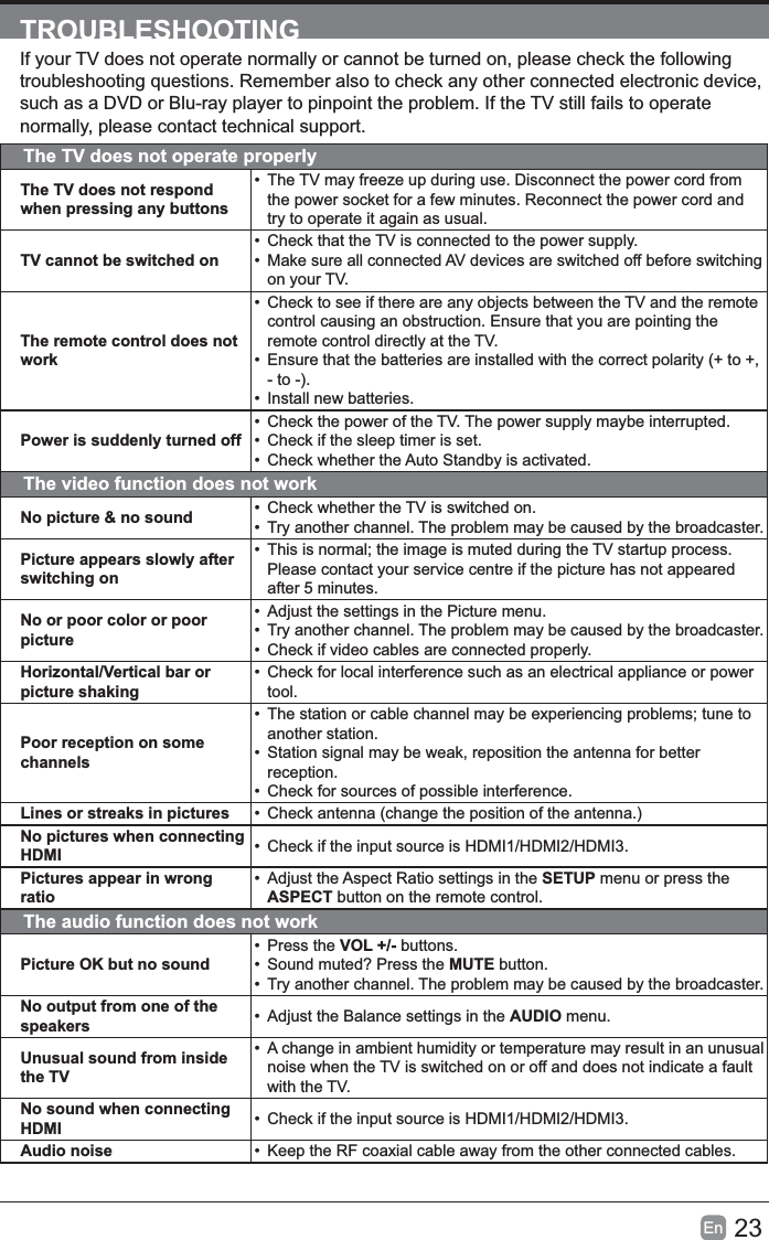23En  TROUBLESHOOTINGIf your TV does not operate normally or cannot be turned on, please check the following such as a DVD or Blu-ray player to pinpoint the problem. If the TV still fails to operate normally, please contact technical support.The TV does not operate properlyThe TV does not respond when pressing any buttons• The TV may freeze up during use. Disconnect the power cord from the power socket for a few minutes. Reconnect the power cord and try to operate it again as usual.TV cannot be switched on•  Check that the TV is connected to the power supply.•  Make sure all connected AV devices are switched off before switching on your TV.The remote control does not work•  Check to see if there are any objects between the TV and the remote control causing an obstruction. Ensure that you are pointing the remote control directly at the TV.•  Ensure that the batteries are installed with the correct polarity (+ to +, - to -).•  Install new batteries. Power is suddenly turned off•  Check the power of the TV. The power supply maybe interrupted.•  Check if the sleep timer is set.•  Check whether the Auto Standby is activated. The video function does not workNo picture &amp; no sound •  Check whether the TV is switched on.• Try another channel. The problem may be caused by the broadcaster.Picture appears slowly after switching on• Please contact your service centre if the picture has not appeared after 5 minutes.No or poor color or poor picture•  Adjust the settings in the Picture menu.• Try another channel. The problem may be caused by the broadcaster. •  Check if video cables are connected properly.Horizontal/Vertical bar or picture shaking•  Check for local interference such as an electrical appliance or power tool.Poor reception on some channels• another station.•  Station signal may be weak, reposition the antenna for better reception. •  Check for sources of possible interference.Lines or streaks in pictures •  Check antenna (change the position of the antenna.)No pictures when connecting HDMI •  Check if the input source is HDMI1/HDMI2/HDMI3.Pictures appear in wrong ratio• Adjust the Aspect Ratio settings in the SETUP menu or press the ASPECT button on the remote control.The audio function does not workPicture OK but no sound• Press the VOL +/- buttons. •  Sound muted? Press the MUTE button.• Try another channel. The problem may be caused by the broadcaster.No output from one of the speakers •  Adjust the Balance settings in the AUDIO menu.Unusual sound from inside the TV• A change in ambient humidity or temperature may result in an unusual noise when the TV is switched on or off and does not indicate a fault with the TV.No sound when connecting HDMI •  Check if the input source is HDMI1/HDMI2/HDMI3.Audio noise •  Keep the RF coaxial cable away from the other connected cables.