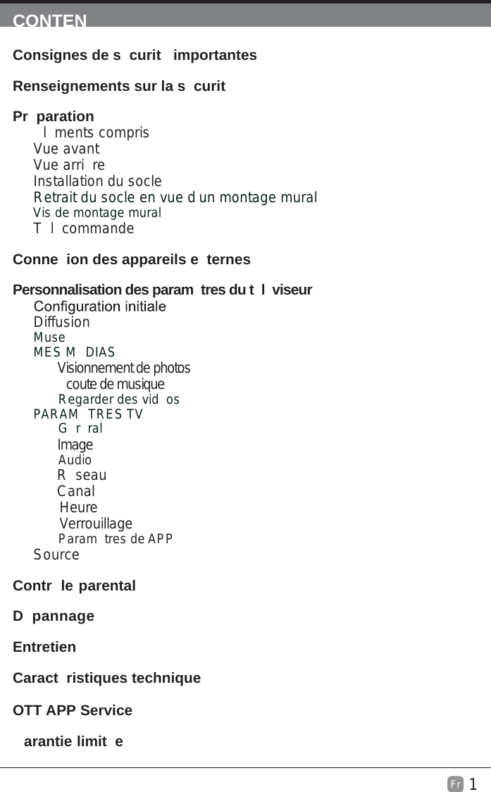 1Fr  CONTENConsignes de s curit  importantes                                                       Renseignements sur la s curit                                                              Pr paration                                                                                            l ments comprisVue avantVue arri reInstallation du socleRetrait du socle en vue d un montage mural         Vis de montage muralT l commandeConne ion des appareils e ternes                                                  Personnalisation des param tres du t l viseur                                      DiffusionMuseMES M DIAS        Visionnement de photos         coute de musiqueRegarder des vid osPARAM TRES TV G r ral        ImageAudio      R seau      Canal       Heure       VerrouillageParam tres de APPSource Contr le parental                                                               D pannage                                                                   Entretien                                                                                                    Caract ristiques technique                                                                   arantie limit e                                                                              OTT APP Service                                                                              