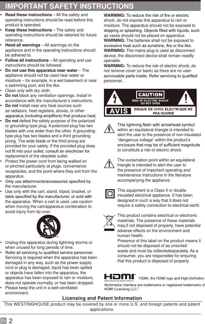 2En  IMPORTANT SAFETY INSTRUCTIONSWARNING:shock, do not expose this apparatus to rain or moisture. The apparatus should not be exposed to as vases should not be placed on apparatus. WARNING: The batteries shall not be exposed to WARNING: The mains plug is used as disconnect device, the disconnect device shall remain readily operable.WARNING: To reduce the risk of electric shock, do not remove cover (or back) as there are no user-personnel.within an equilateral triangle is intended to alert the user to the presence of non-insulated “dangerous voltage” within the product’s to constitute a risk of electric shock.The exclamation point within an equilateral triangle is intended to alert the user to the presence of important operating and maintenance instructions in the literature accompanying the appliance. This equipment is a Class II or double insulated electrical appliance. It has been designed in such a way that it does not require a safety connection to electrical earth.This product contains electrical or electronicmaterials. The presence of these materialsmay,if not disposed of properly, have potentialadverse effects on the environment and human health.Presence of this label on the product means itshould not be disposed of as unsorted waste and must be collectedseparately. As a consumer, you are responsible for ensuring that this product is disposed of properly.t Read these instructions – All the safety and operating instructions should be read before this product is operated. t Keep these instructions – The safety and operating instructions should be retained for future reference. t Heed all warnings – All warnings on the appliance and in the operating instructions should be adhered to. t Follow all instructions – All operating and use instructions should be followed. t  Do not use this apparatus near water – The appliance should not be used near water or moisture – for example, in a wet basement or near a swimming pool, and the like.  Clean only with dry cloth.t Do not block any ventilation openings. Install in accordance with the manufacturer’s instructions.t Do not install near any heat sources such as radiators, heat registers, stoves, or other t Do not defeat the safety purpose of the polarized or grounding-type plug. A polarized plug has two blades with one wider than the other. A grounding-type plug has two blades and a third grounding prong. The wide blade or the third prong are provided for your safety. If the provided plug does replacement of the obsolete outlet.  Protect the power cord from being walked on or pinched particularly at plugs, convenience receptacles, and the point where they exit from the apparatus. the manufacturer.  Use only with the cart, stand, tripod, bracket, or the apparatus. When a cart is used, use caution when moving the cart/apparatus combination to avoid injury from tip-over.   Unplug this apparatus during lightning storms or when unused for long periods of time. Servicing is required when the apparatus has been damaged in any way, such as the power-supply cord or plug is damaged, liquid has been spilled or objects have fallen into the apparatus, the apparatus has been exposed to rain or moisture, does not operate normally, or has been dropped.  Please keep the unit in a well-ventilated environment. Licensing and Patent InformationThis WESTINGHOUSE product may be covered by one or more U.S. and foreign patents and patent applications. 