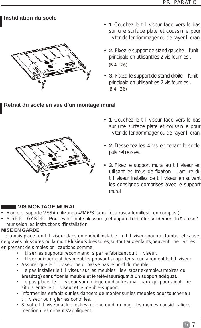 7Fr  PR PARATIO VIS MONTAGE MURAL  Monte el soporte VESA utilizando 4*M6*8 isom trica rosca tornillos( on compris ).  MISE E  GARDE：mur selon les instructions d&apos;installation.MISE EN GARDEe jamais placer un t l viseur dans un endroit instable. n t l viseur pourrait tomber et causer de graves blussures ou la mort.Plusieurs blessures,surtout aux enfants,peuvent  tre  vit es en prenant de simples pr  cautions comme:  tiliser les supports recommand s par le fabricant du t l viseur.  tiliser uniquement des meubles pouvant supporter s curitairement le t l viseur.  Assurer que le t l viseur ne d passe pas le bord du meuble.  e pas installer le t l viseur sur les meubles  lev s(par exemple,armoires ou   e pas placer le t l viseur sur un linge ou d autres mat riaux qui pourraient  tre situ s entre le t l viseur et le meuble-support.  Informer les enfants sur les dangers de monter sur les meubles pour toucher au t l viseur ou r gler les contr les.  Si votre t l viseur actuel est est retenu ou d m nag ,les memes consid rations mentionn es ci-haut s&apos;appliquent. Installation du socle Retrait du socle en vue d’un montage muralt 1. Couchez le t l viseur face vers le bas sur une surface plate et coussin e pour viter de lendommager ou de rayer l cran.     t 2. Fixez le support de stand gauche   l&apos;unit  principale en utilisant les 2 vis fournies . t 3. Fixez  le support de stand droite   l&apos;unit  principale en utilisant les 2 vis fournies . B (42)  6B (42)  6t 1. Couchez le t l viseur face vers le bas sur une surface plate et coussin e pour viter de lendommager ou de rayer l cran.t 2. Desserrez les 4 vis en tenant le socle, puis retirez-les.    t 3. Fixez le support mural au t l viseur en utilisant les trous de fixation   larri re du t l viseur. Installez ce t l viseur en suivant les consignes comprises avec le support mural. 