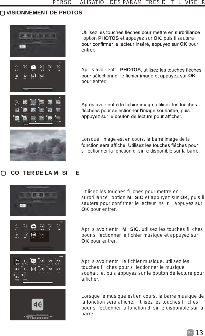 13Fr   VISIONNEMENT DE PHOTOS l&apos;option PHOTOS et appuyez sur OK, puis il sautera OK pour entrer.  Apr s avoir entr  PHOTOS OK pour entrer.   Lorsque l&apos;image est en cours, la barre image de la s lectionner la fonction d sir e disponible sur la barre.  CO TER DE LA M SI E  tilisez les touches fl ches pour mettre en surbrillance l&apos;option M SIC et appuyez sur OK, puis il sautera pour confirmer le lecteur ins r , appuyez sur OK pour entrer.  Apr s avoir entr  M SIC, utilisez les touches fl ches pour s lectionner le fichier musique et appuyez sur OK pour entrer.  Apr s avoir entr  le fichier musique, utilisez les touches fl ches pour s lectionner le musique souhait e, puis appuyez sur le bouton de lecture pour afficher.  Lorsque le musique est en cours, la barre musique de la fonction sera affiche.  tilisez les touches fl ches pour s lectionner la fonction d sir e disponible sur la barre.PERSO ALISATIO  DES PARAM TRES D  T L VISE RDEVICE FO NDDEVICE FO NDDEVICE FO NDDEVICE FO ND