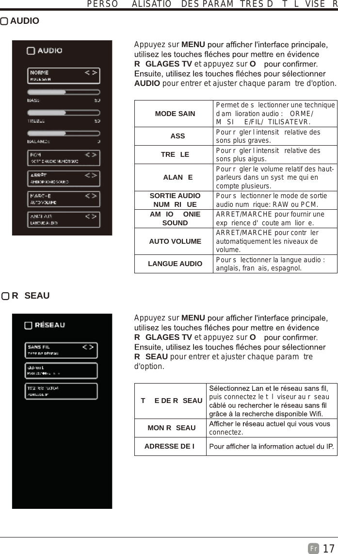 17Fr   AUDIO Appuyez sur MENUR GLAGES TV et appuyez sur OAUDIO pour entrer et ajuster chaque param tre d&apos;option.   MODE SAIN Permet de s lectionner une technique d am lioration audio :  ORME/M SI E/FIL/ TILISATEVR.ASS Pour r gler l intensit  relative des sons plus graves.TRE LE Pour r gler l intensit  relative des sons plus aigus.ALAN E Pour r gler le volume relatif des haut-parleurs dans un syst me qui en compte plusieurs.SORTIE AUDIO NUM RI UE Pour s lectionner le mode de sortie audio num rique: RAW ou PCM.AM IO ONIE SOUND ARRET/MARCHE pour fournir une exp rience d&apos; coute am lior e.AUTO VOLUME ARRET/MARCHE pour contr ler automatiquement les niveaux de volume.LANGUE AUDIO Pour s lectionner la langue audio : anglais, fran ais, espagnol. R SEAU Appuyez sur MENUR GLAGES TV et appuyez sur OR SEAU pour entrer et ajuster chaque param tre d&apos;option. T E DE R SEAU puis connectez le t l viseur au r seau MON R SEAU connectez.ADRESSE DE IPERSO ALISATIO  DES PARAM TRES D  T L VISE R