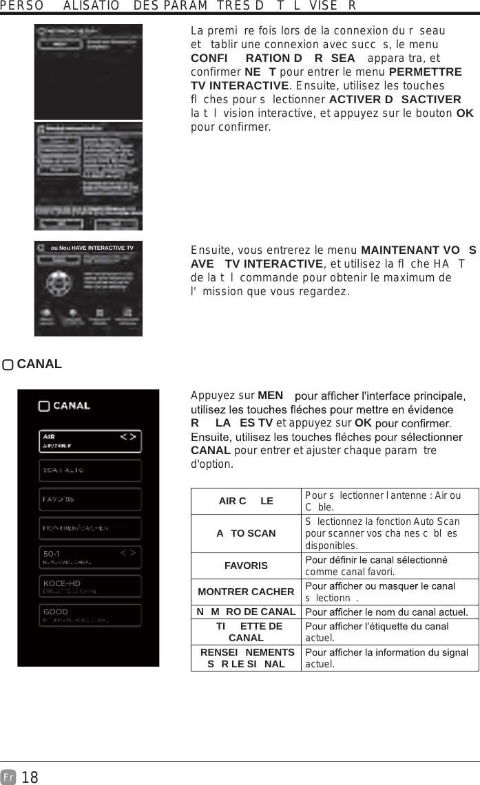 18Fr  La premi re fois lors de la connexion du r seau et  tablir une connexion avec succ s, le menu CONFI RATION D  R SEA  appara tra, et confirmer NE T pour entrer le menu PERMETTRE TV INTERACTIVE. Ensuite, utilisez les touches fl ches pour s lectionner ACTIVER D SACTIVER la t l vision interactive, et appuyez sur le bouton OK pour confirmer.  Ensuite, vous entrerez le menu MAINTENANT VO S AVE  TV INTERACTIVE, et utilisez la fl che HA T de la t l commande pour obtenir le maximum de l&apos; mission que vous regardez. CANAL Appuyez sur MENR LA ES TV et appuyez sur OKCANAL pour entrer et ajuster chaque param tre d&apos;option. AIR C LE Pour s lectionner l antenne : Air ou C ble.A TO SCAN S lectionnez la fonction Auto Scan pour scanner vos cha nes c bl es disponibles.FAVORIS comme canal favori.MONTRER CACHER s lectionn .N M RO DE CANALTI ETTE DE CANAL actuel. RENSEI NEMENTS S R LE SI NAL    actuel.PERSO ALISATIO  DES PARAM TRES D  T L VISE Rou Nou HAVE INTERACTIVE TV50-1KOCE-HDGOOD