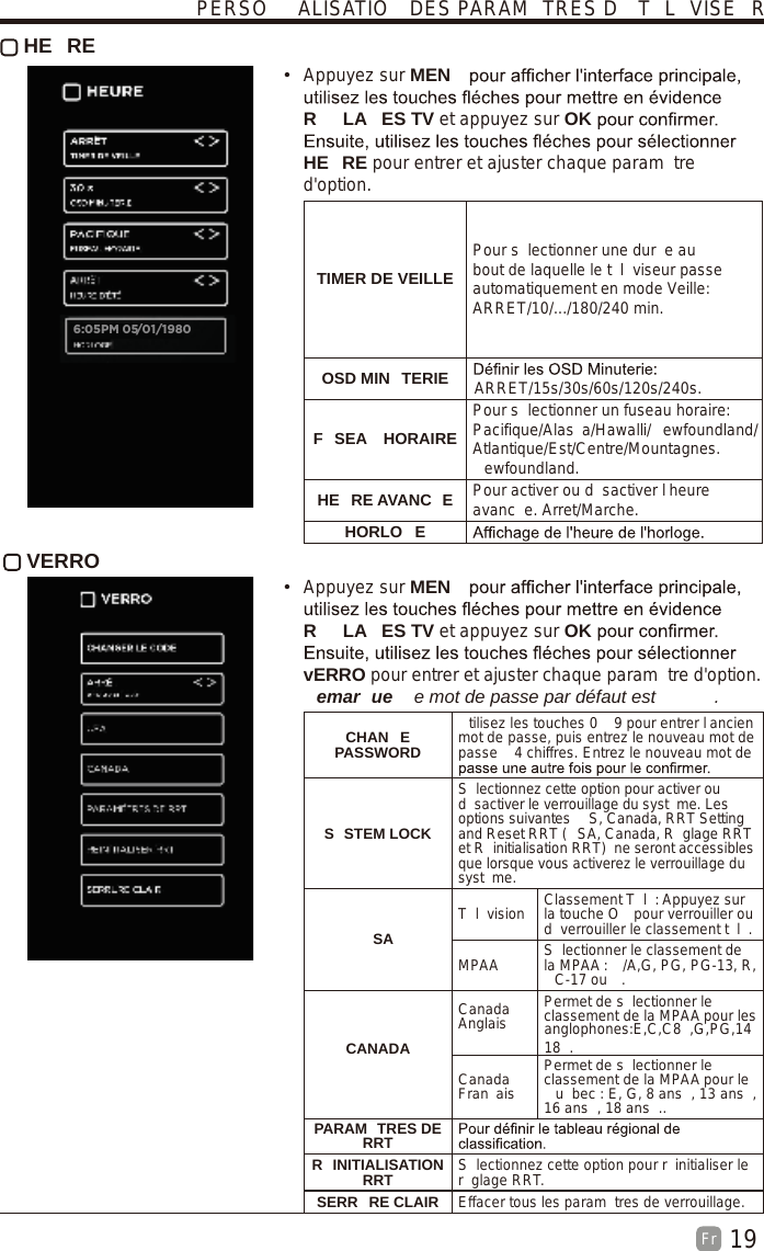 19Fr   HE RE Appuyez sur MENR LA ES TV et appuyez sur OKHE RE pour entrer et ajuster chaque param tre d&apos;option.TIMER DE VEILLEPour s lectionner une dur e au bout de laquelle le t l viseur passe automatiquement en mode Veille: ARRET/10/.../180/240 min. OSD MIN TERIE ARRET/15s/30s/60s/120s/240s.F SEA  HORAIREPour s lectionner un fuseau horaire: Pacifique/Alas a/Hawalli/ ewfoundland/Atlantique/Est/Centre/Mountagnes.ewfoundland.HE RE AVANC E Pour activer ou d sactiver l heure avanc e. Arret/Marche.HORLO E VERRO  Appuyez sur MENR LA ES TV et appuyez sur OKvERRO pour entrer et ajuster chaque param tre d&apos;option. emar ue   e mot de passe par défaut est  .  CHAN E PASSWORDtilisez les touches 0   9 pour entrer l ancien mot de passe, puis entrez le nouveau mot de passe   4 chiffres. Entrez le nouveau mot de S STEM LOCKS lectionnez cette option pour activer ou d sactiver le verrouillage du syst me. Les options suivantes  S, Canada, RRT Setting and Reset RRT ( SA, Canada, R glage RRT et R initialisation RRT)  ne seront accessibles que lorsque vous activerez le verrouillage du syst me.SAT l vision Classement T l : Appuyez sur la touche O  pour verrouiller ou d verrouiller le classement t l .MPAA S lectionner le classement de la MPAA :  /A,G, PG, PG-13, R, C-17 ou  .CANADACanada Anglais Permet de s lectionner le classement de la MPAA pour les anglophones:E,C,C8 ,G,PG,1418 .Canada Fran aisPermet de s lectionner le classement de la MPAA pour le u bec : E, G, 8 ans , 13 ans , 16 ans , 18 ans ..PARAM TRES DE RRTR INITIALISATION RRT S lectionnez cette option pour r initialiser le r glage RRT.SERR RE CLAIR Effacer tous les param tres de verrouillage.PERSO ALISATIO  DES PARAM TRES D  T L VISE R6:05PM 05/01/1980