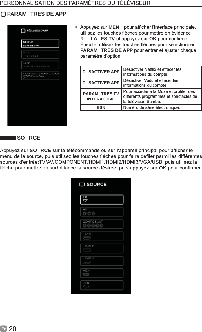 20Fr PARAM TRES DE APP• Appuyez sur MEN R LA ES TV et appuyez sur OKPARAM TRES DE APP pour entrer et ajuster chaque paramètre d&apos;option.D SACTIVER APP informations du compte.D SACTIVER APP Désactiver Vudu et effacer les informations du compte.PARAM TRES TV INTERACTIVEdifférents programmes et spectacles de la télévision Samba.ESN Numéro de série électronique. SO RCEAppuyez sur SO RCE sur la télécommande ou sur l&apos;appareil principal pour afficher le menu de la source, puis utilisez les touches fléches pour faire défiler parmi les différentes sources d&apos;entrée:TV/AV/COMPONENT/HDMI1/HDMI2/HDMI3/VGA/USB, puis utilisez la flèche pour mettre en surbrillance la source désirée, puis appuyez sur OK pour confirmer.PERSONNALISATION DES PARAMÈTRES DU TÉLÉVISEUR