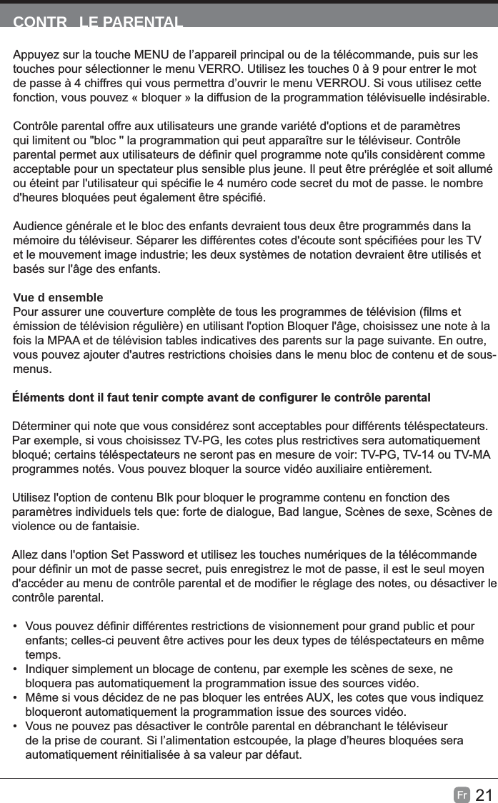 21Fr  CONTR LE PARENTALAppuyez sur la touche MENU de l’appareil principal ou de la télécommande, puis sur les touches pour sélectionner le menu VERRO. Utilisez les touches 0 à 9 pour entrer le mot de passe à 4 chiffres qui vous permettra d’ouvrir le menu VERROU. Si vous utilisez cette fonction, vous pouvez « bloquer » la diffusion de la programmation télévisuelle indésirable.Contrôle parental offre aux utilisateurs une grande variété d&apos;options et de paramètres qui limitent ou &quot;bloc &apos;&apos; la programmation qui peut apparaître sur le téléviseur. Contrôle basés sur l&apos;âge des enfants.Vue d ensembleémission de télévision régulière) en utilisant l&apos;option Bloquer l&apos;âge, choisissez une note à la fois la MPAA et de télévision tables indicatives des parents sur la page suivante. En outre, vous pouvez ajouter d&apos;autres restrictions choisies dans le menu bloc de contenu et de sous-menus.Déterminer qui note que vous considérez sont acceptables pour différents téléspectateurs. Par exemple, si vous choisissez TV-PG, les cotes plus restrictives sera automatiquement bloqué; certains téléspectateurs ne seront pas en mesure de voir: TV-PG, TV-14 ou TV-MA programmes notés. Vous pouvez bloquer la source vidéo auxiliaire entièrement.Utilisez l&apos;option de contenu Blk pour bloquer le programme contenu en fonction des paramètres individuels tels que: forte de dialogue, Bad langue, Scènes de sexe, Scènes de violence ou de fantaisie.Allez dans l&apos;option Set Password et utilisez les touches numériques de la télécommande contrôle parental.• temps.•  Indiquer simplement un blocage de contenu, par exemple les scènes de sexe, ne bloquera pas automatiquement la programmation issue des sources vidéo.• bloqueront automatiquement la programmation issue des sources vidéo.• Vous ne pouvez pas désactiver le contrôle parental en débranchant le téléviseur de la prise de courant. Si l’alimentation estcoupée, la plage d’heures bloquées sera automatiquement réinitialisée à sa valeur par défaut.