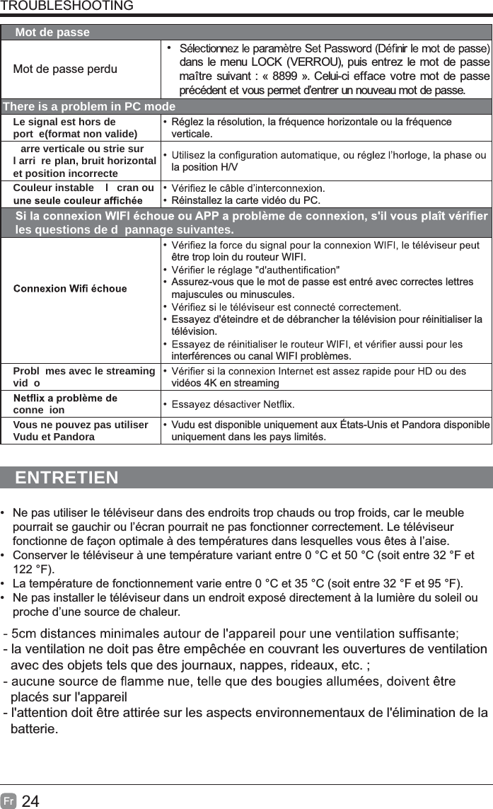 24FrTROUBLESHOOTINGMot de passeMot de passe perdu• dans le menu LOCK (VERROU), puis entrez le mot de passe maître suivant : « 8899 ». Celui-ci efface votre mot de passe précédent et vous permet d’entrer un nouveau mot de passe.There is a problem in PC modeLe signal est hors de port e(format non valide) •  Réglez la résolution, la fréquence horizontale ou la fréquence verticale.arre verticale ou strie sur l arri re plan, bruit horizontal et position incorrecte• la position H/VCouleur instable   l cran ou  • •  Réinstallez la carte vidéo du PC.les questions de d pannage suivantes.• être trop loin du routeur WIFI.• • Assurez-vous que le mot de passe est entré avec correctes lettres majuscules ou minuscules.• • Essayez d&apos;éteindre et de débrancher la télévision pour réinitialiser la télévision.• interférences ou canal WIFI problèmes.Probl mes avec le streaming vid o • vidéos 4K en streamingconne ion • Vous ne pouvez pas utiliser Vudu et Pandora •  Vudu est disponible uniquement aux États-Unis et Pandora disponible uniquement dans les pays limités.ENTRETIEN•  Ne pas utiliser le téléviseur dans des endroits trop chauds ou trop froids, car le meuble pourrait se gauchir ou l’écran pourrait ne pas fonctionner correctement. Le téléviseur fonctionne de façon optimale à des températures dans lesquelles vous êtes à l’aise.•  Conserver le téléviseur à une température variant entre 0 °C et 50 °C (soit entre 32 °F et 122 °F).•  La température de fonctionnement varie entre 0 °C et 35 °C (soit entre 32 °F et 95 °F).•  Ne pas installer le téléviseur dans un endroit exposé directement à la lumière du soleil ou proche d’une source de chaleur.- la ventilation ne doit pas être empêchée en couvrant les ouvertures de ventilation    avec des objets tels que des journaux, nappes, rideaux, etc. ;  placés sur l&apos;appareil- l&apos;attention doit être attirée sur les aspects environnementaux de l&apos;élimination de la   batterie.