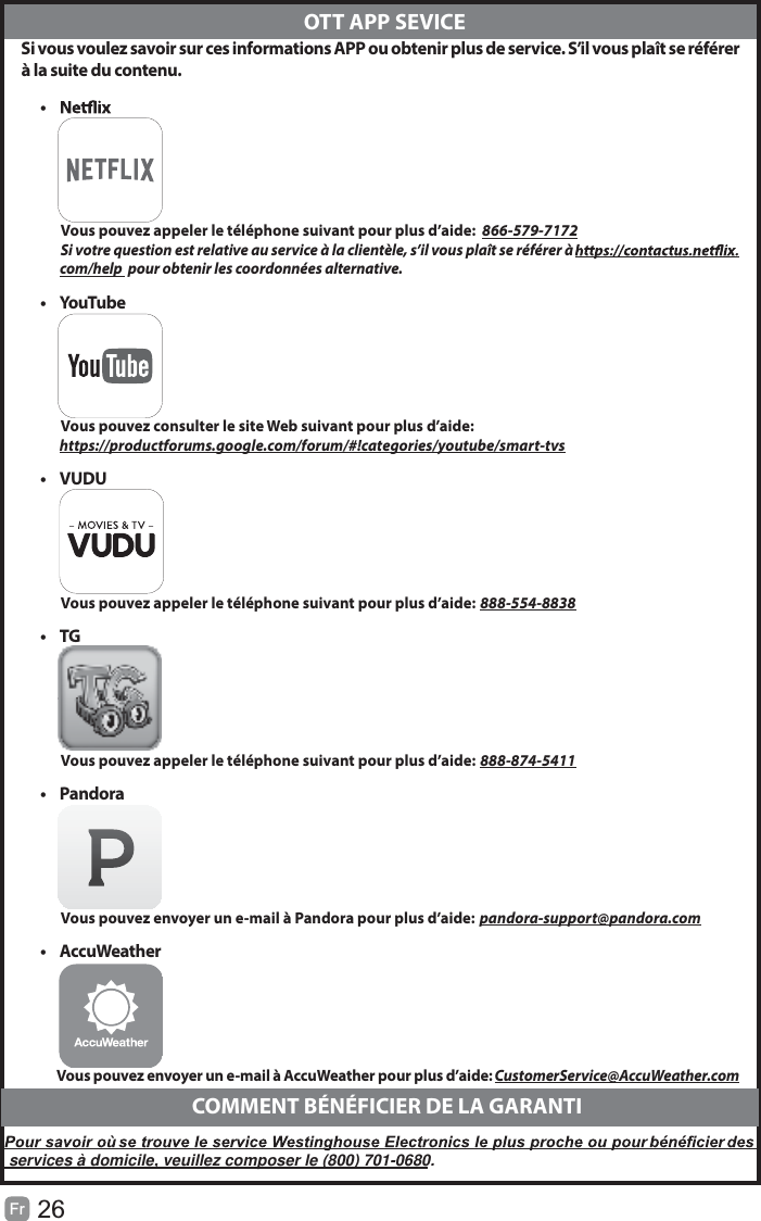 26Fr   Si vous voulez savoir sur ces informations APP ou obtenir plus de service. S’il vous plaît se référerà la suite du contenu.•            Vous pouvez appeler le téléphone suivant pour plus d’aide:  866-579-7172         Si votre question est relative au service à la clientèle, s’il vous plaît se référer à               com/help  pour obtenir les coordonnées alternative.• YouTube          Vous pouvez consulter le site Web suivant pour plus d’aide:         https://productforums.google.com/forum/#!categories/youtube/smart-tvs• VUDU          Vous pouvez appeler le téléphone suivant pour plus d’aide: 888-554-8838• TG          Vous pouvez appeler le téléphone suivant pour plus d’aide: 888-874-5411• Pandora          Vous pouvez envoyer un e-mail à Pandora pour plus d’aide: pandora-support@pandora.com• AccuWeather          Vous pouvez envoyer un e-mail à AccuWeather pour plus d’aide: CustomerService@AccuWeather.com  OTT APP SEVICECOMMENT BÉNÉFICIER DE LA GARANTIservices à domicile, veuillez composer le (800) 701-0680.