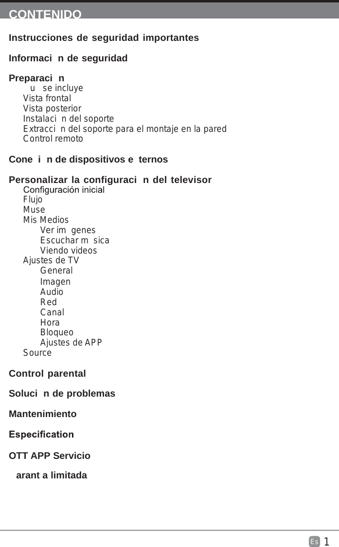 1Es  CONTENIDOInstrucciones de seguridad importantes                                  Informaci n de seguridad                                                           Preparaci n                                                                                            u  se incluyeVista frontalVista posteriorInstalaci n del soporteExtracci n del soporte para el montaje en la paredControl remotoCone i n de dispositivos e ternos                                                  Personalizar la configuraci n del televisor                             FlujoMuseMis MediosVer im genesEscuchar m sicaViendo videosAjustes de TVGeneralImagenAudioRedCanalHoraBloqueoAjustes de APPSource Control parental                                                               Soluci n de problemas                                                                   Mantenimiento                                                                                           arant a limitada                                                                              OTT APP Servicio                                                                              