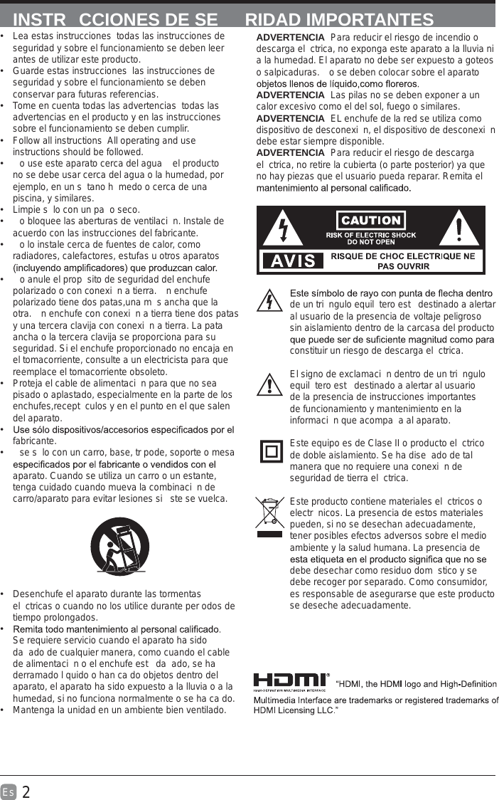 2Es  INSTR CCIONES DE SE RIDAD IMPORTANTESADVERTENCIA  Para reducir el riesgo de incendio o descarga el ctrica, no exponga este aparato a la lluvia ni a la humedad. El aparato no debe ser expuesto a goteos o salpicaduras.  o se deben colocar sobre el aparato ADVERTENCIA  Las pilas no se deben exponer a un calor excesivo como el del sol, fuego o similares. ADVERTENCIA  EL enchufe de la red se utiliza como dispositivo de desconexi n, el dispositivo de desconexi n debe estar siempre disponible.ADVERTENCIA  Para reducir el riesgo de descarga el ctrica, no retire la cubierta (o parte posterior) ya que no hay piezas que el usuario pueda reparar. Remita el de un tri ngulo equil tero est  destinado a alertar al usuario de la presencia de voltaje peligroso  sin aislamiento dentro de la carcasa del producto constituir un riesgo de descarga el ctrica.El signo de exclamaci n dentro de un tri ngulo equil tero est  destinado a alertar al usuario de la presencia de instrucciones importantes de funcionamiento y mantenimiento en la informaci n que acompa a al aparato.Este equipo es de Clase II o producto el ctrico de doble aislamiento. Se ha dise ado de tal manera que no requiere una conexi n de seguridad de tierra el ctrica.Este producto contiene materiales el ctricos o electr nicos. La presencia de estos materiales pueden, si no se desechan adecuadamente, tener posibles efectos adversos sobre el medio ambiente y la salud humana. La presencia de debe desechar como residuo dom stico y se debe recoger por separado. Como consumidor, es responsable de asegurarse que este producto se deseche adecuadamente.  Lea estas instrucciones todas las instrucciones de seguridad y sobre el funcionamiento se deben leer antes de utilizar este producto.  Guarde estas instrucciones las instrucciones de seguridad y sobre el funcionamiento se deben conservar para futuras referencias.   Tome en cuenta todas las advertencias todas las advertencias en el producto y en las instrucciones sobre el funcionamiento se deben cumplir.   Follow all instructions All operating and use instructions should be followed.  o use este aparato cerca del agua   el producto no se debe usar cerca del agua o la humedad, por ejemplo, en un s tano h medo o cerca de una piscina, y similares.  Limpie s lo con un pa o seco.  o bloquee las aberturas de ventilaci n. Instale de acuerdo con las instrucciones del fabricante.  o lo instale cerca de fuentes de calor, como radiadores, calefactores, estufas u otros aparatos   o anule el prop sito de seguridad del enchufe polarizado o con conexi n a tierra.  n enchufe polarizado tiene dos patas,una m s ancha que la otra.  n enchufe con conexi n a tierra tiene dos patas y una tercera clavija con conexi n a tierra. La pata ancha o la tercera clavija se proporciona para su seguridad. Si el enchufe proporcionado no encaja en el tomacorriente, consulte a un electricista para que reemplace el tomacorriente obsoleto.  Proteja el cable de alimentaci n para que no sea pisado o aplastado, especialmente en la parte de los enchufes,recept culos y en el punto en el que salen del aparato. fabricante.  se s lo con un carro, base, tr pode, soporte o mesa aparato. Cuando se utiliza un carro o un estante, tenga cuidado cuando mueva la combinaci n de carro/aparato para evitar lesiones si  ste se vuelca.  Desenchufe el aparato durante las tormentas el ctricas o cuando no los utilice durante per odos de tiempo prolongados. Se requiere servicio cuando el aparato ha sido da ado de cualquier manera, como cuando el cable de alimentaci n o el enchufe est  da ado, se ha derramado l quido o han ca do objetos dentro del aparato, el aparato ha sido expuesto a la lluvia o a la humedad, si no funciona normalmente o se ha ca do.  Mantenga la unidad en un ambiente bien ventilado.