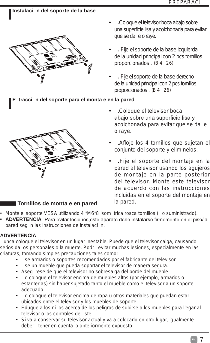 7Es  PREPARACI Tornillos de monta e en pared  Monte el soporte VESA utilizando 4 *M6*8  isom trica rosca tornillos ( o suministrado).t ADVERTENCIA  pared seg n las instrucciones de instalaci n. ADVERTENCIAunca coloque el televisor en un lugar inestable. Puede que el televisor caiga, causando serios da os personales o la muerte. Podr  evitar muchas lesiones, especialmente en las criaturas, tomando simples precauciones tales como:  se armarios o soportes recomendados por el fabricante del televisor.  se un mueble que pueda soportar el televisor de manera segura.  Aseg rese de que el televisor no sobresalga del borde del mueble.  o coloque el televisor encima de muebles altos (por ejemplo, armarios o estanter as) sin haber sujetado tanto el mueble como el televisor a un soporte adecuado.  o coloque el televisor encima de ropa u otros materiales que puedan estar ubicados entre el televisor y los muebles de soporte.  Eduque a los ni os acerca de los peligros de subirse a los muebles para llegar al televisor o los controles de  ste.  Si va a conservar su televisor actual y va a colocarlo en otro lugar, igualmente deber  tener en cuenta lo anteriormente expuesto. Instalaci n del soporte de la base E tracci n del soporte para el monta e en la paredt .Coloque el televisor boca abajo sobre una superficie lisa y acolchonada para evitar que se da e o raye.     t . Fije el soporte de la base izquierda de la unidad principal con 2 pcs tornillos proporcionados . t . Fije el soporte de la base derecho de la unidad principal con 2 pcs tornillos proporcionados . t .Coloque el televisor boca acolchonada para evitar que se da e o raye.t .Afloje los 4 tornillos que sujetan el conjunto del soporte y elim nelos.    t .Fije el soporte del montaje en la pared al televisor usando los agujeros de montaje en la parte posterior del televisor. Monte este televisor de acuerdo con las instrucciones incluidas en el soporte del montaje en la pared. B (42)  6B (42)  6