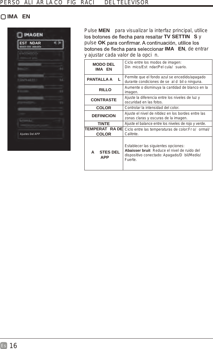 16Es   IMA EN Pulse MEN  para visualizar la interfaz principal, utilice TV SETTIN S y pulse OK IMA EN, de entrar y ajustar cada valor de la opci n.MODO DEL IMA ENCiclo entre los modos de imagen:Din mico/Est ndar/Pel cula/ suario.PANTALLA A L Permite que el fondo azul se encedido/apagado durante condiciones de se al d bil o ninguna.RILLO Aumente o disminuya la cantidad de blanco en la imagen.CONTRASTE Ajuste la diferencia entre los niveles de luz y oscuridad en las fotos.COLOR Controlar la intensidad del color.DEFINICION Ajuste el nivel de nitidez en los bordes entre las zonas claras y oscuras de la imagen.TINTE Ajuste el balance entre los niveles de rojo y verde.TEMPERAT RA DE COLOR Ciclo entre las temperaturas de color:Fr o/ ormal/Calitnte.Establecer las siguientes opciones:Abaisser bruit  Reduce el nivel de ruido del dispositivo conectado: Apagado/D bil/Medio/Fuerte.PERSO ALI AR LA CO FIG RACI  DEL TELEVISOREST NDARAjustes Del APP A STES DEL         APP 