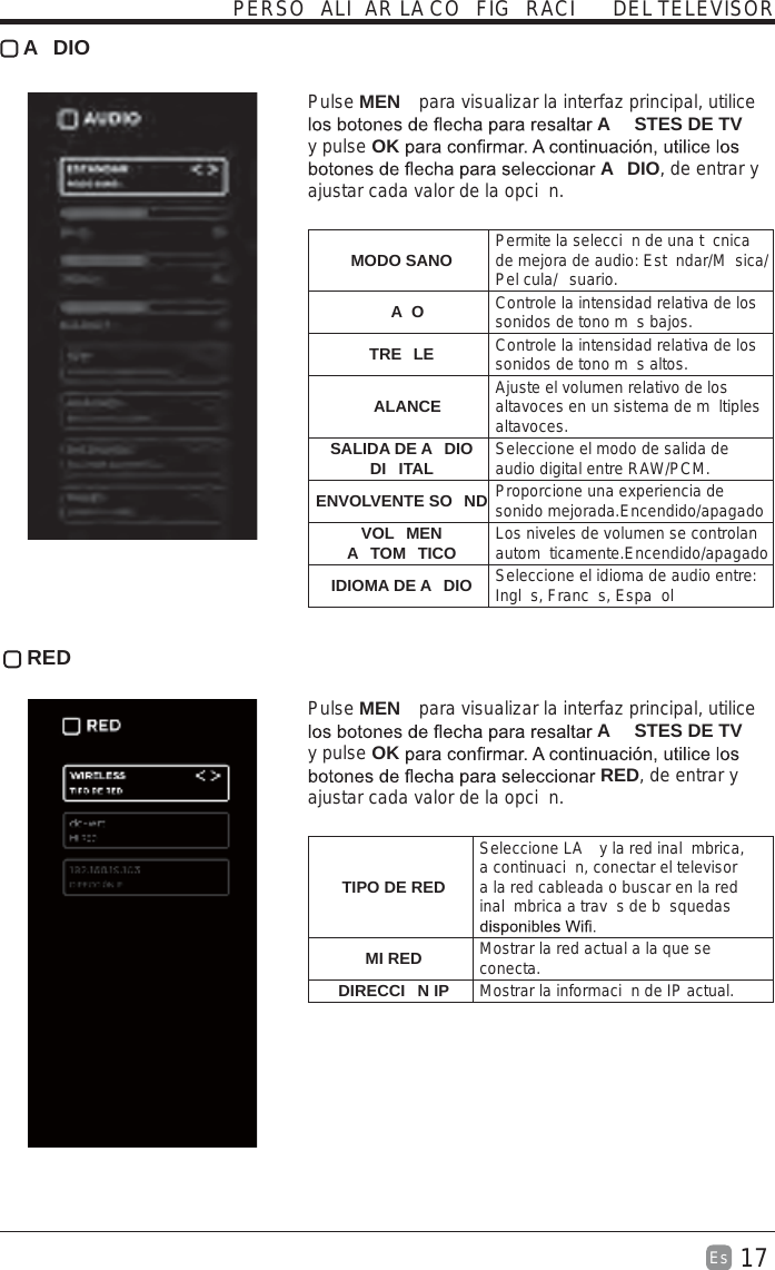 17Es   A DIO Pulse MEN  para visualizar la interfaz principal, utilice A STES DE TV y pulse OK A DIO, de entrar y ajustar cada valor de la opci n.    MODO SANO Permite la selecci n de una t cnica de mejora de audio: Est ndar/M sica/Pel cula/ suario.AO Controle la intensidad relativa de los sonidos de tono m s bajos.TRE LE Controle la intensidad relativa de los sonidos de tono m s altos.ALANCE Ajuste el volumen relativo de los altavoces en un sistema de m ltiples altavoces.SALIDA DE A DIO DI ITAL Seleccione el modo de salida de audio digital entre RAW/PCM.ENVOLVENTE SO ND Proporcione una experiencia de sonido mejorada.Encendido/apagadoVOL MEN A TOM TICO Los niveles de volumen se controlan autom ticamente.Encendido/apagadoIDIOMA DE A DIO Seleccione el idioma de audio entre: Ingl s, Franc s, Espa ol RED Pulse MEN  para visualizar la interfaz principal, utilice A STES DE TV y pulse OK RED, de entrar y ajustar cada valor de la opci n. TIPO DE REDSeleccione LA  y la red inal mbrica, a continuaci n, conectar el televisor a la red cableada o buscar en la red inal mbrica a trav s de b squedas MI RED Mostrar la red actual a la que se conecta.DIRECCI N IP Mostrar la informaci n de IP actual.PERSO ALI AR LA CO FIG RACI  DEL TELEVISOR