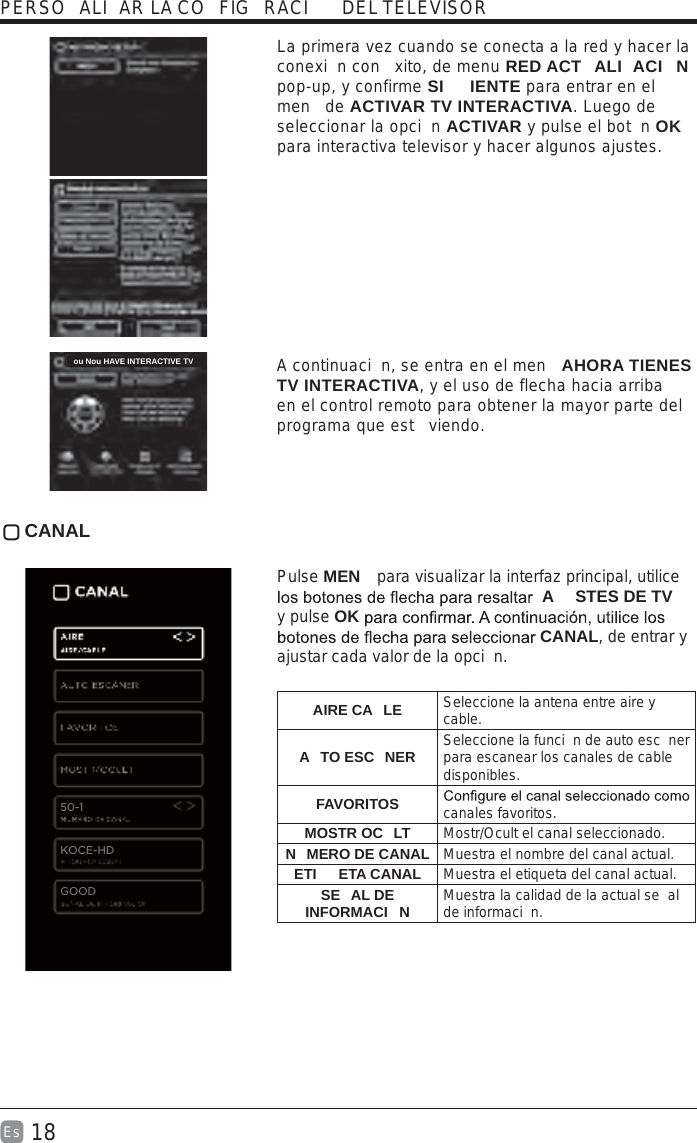 18Es    La primera vez cuando se conecta a la red y hacer la conexi n con  xito, de menu RED ACT ALI ACI N pop-up, y confirme SI IENTE para entrar en el men  de ACTIVAR TV INTERACTIVA. Luego de seleccionar la opci n ACTIVAR y pulse el bot n OK para interactiva televisor y hacer algunos ajustes.  A continuaci n, se entra en el men  AHORA TIENES TV INTERACTIVA, y el uso de flecha hacia arriba en el control remoto para obtener la mayor parte del programa que est  viendo. CANAL Pulse MEN  para visualizar la interfaz principal, utilice A STES DE TV  y pulse OK CANAL, de entrar y ajustar cada valor de la opci n. AIRE CA LE Seleccione la antena entre aire y cable.A TO ESC NER Seleccione la funci n de auto esc ner para escanear los canales de cable disponibles. FAVORITOS canales favoritos.MOSTR OC LT Mostr/Ocult el canal seleccionado.N MERO DE CANAL Muestra el nombre del canal actual.ETI ETA CANAL Muestra el etiqueta del canal actual.SE AL DE INFORMACI N Muestra la calidad de la actual se al de informaci n.PERSO ALI AR LA CO FIG RACI  DEL TELEVISOR50-1KOCE-HDou Nou HAVE INTERACTIVE TVGOOD