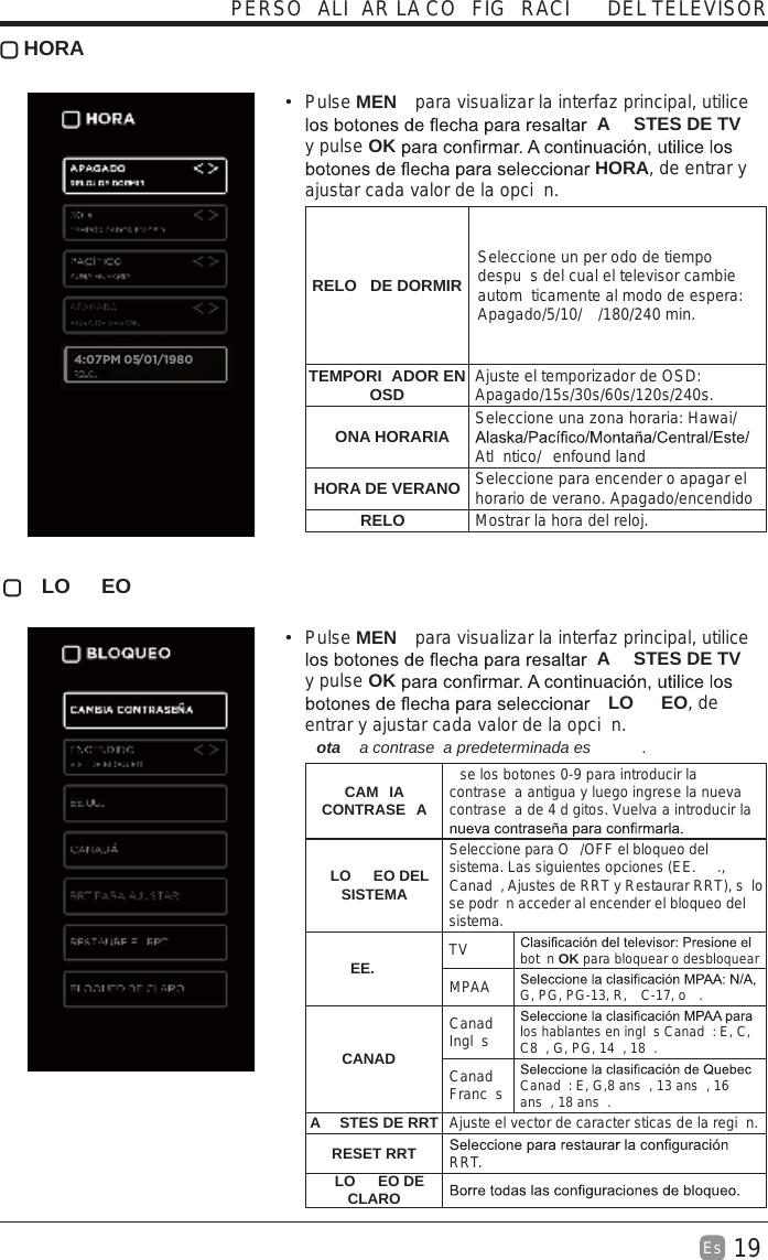19Es   HORA Pulse MEN  para visualizar la interfaz principal, utilice A STES DE TV  y pulse OK HORA, de entrar y ajustar cada valor de la opci n.RELO  DE DORMIRSeleccione un per odo de tiempo despu s del cual el televisor cambie autom ticamente al modo de espera: Apagado/5/10/ /180/240 min. TEMPORI ADOR EN OSD Ajuste el temporizador de OSD: Apagado/15s/30s/60s/120s/240s. ONA HORARIA Seleccione una zona horaria: Hawai/Atl ntico/ enfound landHORA DE VERANO Seleccione para encender o apagar el horario de verano. Apagado/encendidoRELO Mostrar la hora del reloj. LO EO Pulse MEN  para visualizar la interfaz principal, utilice A STES DE TV  y pulse OK LO EO, de entrar y ajustar cada valor de la opci n. ota   a contrase a predeterminada es  .  CAM IA CONTRASE Ase los botones 0-9 para introducir la contrase a antigua y luego ingrese la nueva contrase a de 4 d gitos. Vuelva a introducir la LO EO DEL SISTEMASeleccione para O /OFF el bloqueo del sistema. Las siguientes opciones (EE. ., Canad , Ajustes de RRT y Restaurar RRT), s lo se podr n acceder al encender el bloqueo del sistema.EE. TV bot n OK para bloquear o desbloquearMPAA G, PG, PG-13, R,  C-17, o  .CANADCanad  Ingl s los hablantes en ingl s Canad : E, C, C8 , G, PG, 14 , 18 .Canad  Franc s Canad : E, G,8 ans , 13 ans , 16 ans , 18 ans .A STES DE RRT Ajuste el vector de caracter sticas de la regi n.RESET RRT RRT.LO EO DE CLAROPERSO ALI AR LA CO FIG RACI  DEL TELEVISOR4:07PM 05/01/1980