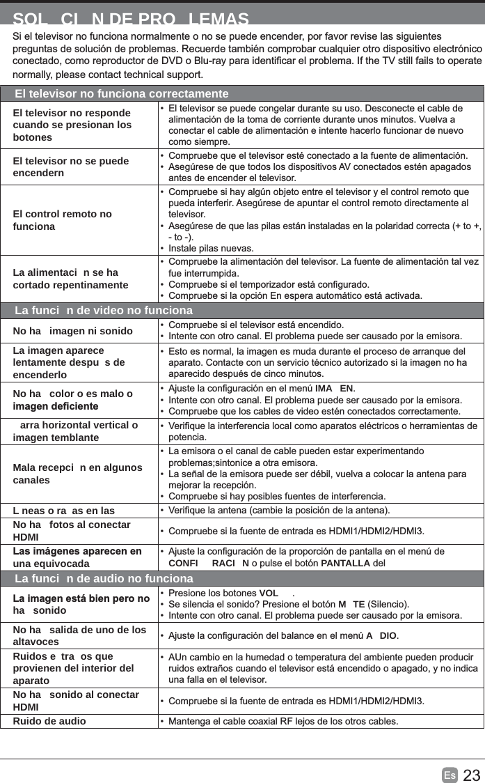 23Es  SOL CI N DE PRO LEMASEl televisor no funciona correctamenteEl televisor no responde cuando se presionan los botones• alimentación de la toma de corriente durante unos minutos. Vuelva a conectar el cable de alimentación e intente hacerlo funcionar de nuevo como siempre.El televisor no se puede encendern•  Compruebe que el televisor esté conectado a la fuente de alimentación.• antes de encender el televisor.El control remoto no funciona• televisor.• •  Instale pilas nuevas. La alimentaci n se ha cortado repentinamente•  Compruebe la alimentación del televisor. La fuente de alimentación tal vez fue interrumpida.• •  Compruebe si la opción En espera automático está activada. La funci n de video no funcionaNo ha  imagen ni sonido •  Compruebe si el televisor está encendido.•  Intente con otro canal. El problema puede ser causado por la emisora.La imagen aparece lentamente despu s de encenderlo• aparecido después de cinco minutos.No ha  color o es malo o • IMA EN.•  Intente con otro canal. El problema puede ser causado por la emisora.•  Compruebe que los cables de video estén conectados correctamente.arra horizontal vertical o imagen temblante • potencia.Mala recepci n en algunos canales•  La emisora o el canal de cable pueden estar experimentando • mejorar la recepción.•  Compruebe si hay posibles fuentes de interferencia.L neas o ra as en las • No ha  fotos al conectar HDMI •  Compruebe si la fuente de entrada es HDMI1/HDMI2/HDMI3.una equivocada • CONFI RACI N o pulse el botón PANTALLA delLa funci n de audio no funcionaha  sonido•  Presione los botones VOL  .•  Se silencia el sonido? Presione el botón MTE•  Intente con otro canal. El problema puede ser causado por la emisora.No ha  salida de uno de los altavoces • A DIO.Ruidos e tra os que provienen del interior del aparato•  AUn cambio en la humedad o temperatura del ambiente pueden producir una falla en el televisor.No ha  sonido al conectar HDMI •  Compruebe si la fuente de entrada es HDMI1/HDMI2/HDMI3.Ruido de audio • 