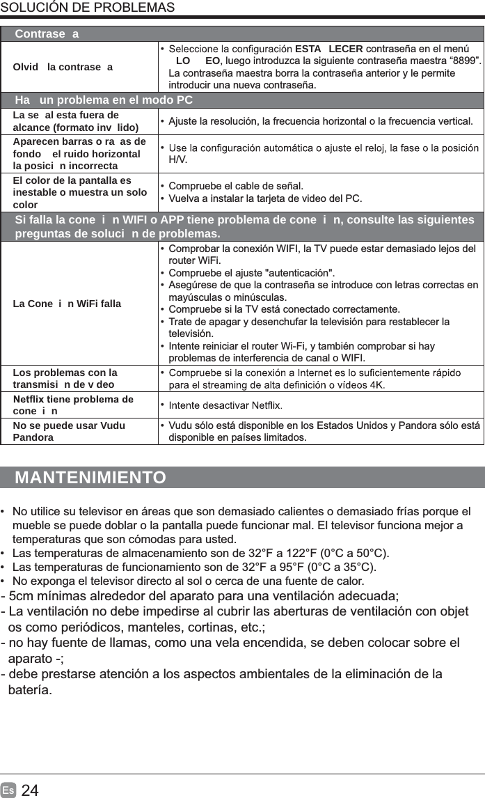 24Es  SOLUCIÓN DE PROBLEMASContrase aOlvid  la contrase a•  ESTA LECER contraseña en el menú LO EO, luego introduzca la siguiente contraseña maestra “8899”. La contraseña maestra borra la contraseña anterior y le permite introducir una nueva contraseña.Ha  un problema en el modo PCLa se al esta fuera de alcance (formato inv lido) •  Ajuste la resolución, la frecuencia horizontal o la frecuencia vertical.Aparecen barras o ra as de fondo   el ruido horizontal   la posici n incorrecta• H/V.El color de la pantalla es inestable o muestra un solo color•  Compruebe el cable de señal.•  Vuelva a instalar la tarjeta de video del PC.Si falla la cone i n WIFI o APP tiene problema de cone i n, consulte las siguientes preguntas de soluci n de problemas.La Cone i n WiFi falla•  Comprobar la conexión WIFI, la TV puede estar demasiado lejos del router WiFi.•  Compruebe el ajuste &quot;autenticación&quot;.•  Asegúrese de que la contraseña se introduce con letras correctas en mayúsculas o minúsculas.•  Compruebe si la TV está conectado correctamente.•  Trate de apagar y desenchufar la televisión para restablecer la televisión.•  Intente reiniciar el router Wi-Fi, y también comprobar si hay problemas de interferencia de canal o WIFI.Los problemas con la transmisi n de v deo • cone i n • No se puede usar Vudu   Pandora •  Vudu sólo está disponible en los Estados Unidos y Pandora sólo está disponible en países limitados.MANTENIMIENTO•  No utilice su televisor en áreas que son demasiado calientes o demasiado frías porque el mueble se puede doblar o la pantalla puede funcionar mal. El televisor funciona mejor a temperaturas que son cómodas para usted.•  Las temperaturas de almacenamiento son de 32°F a 122°F (0°C a 50°C). •  Las temperaturas de funcionamiento son de 32°F a 95°F (0°C a 35°C).•  No exponga el televisor directo al sol o cerca de una fuente de calor.- 5cm mínimas alrededor del aparato para una ventilación adecuada; - La ventilación no debe impedirse al cubrir las aberturas de ventilación con objet  os como periódicos, manteles, cortinas, etc.;- no hay fuente de llamas, como una vela encendida, se deben colocar sobre el   aparato -;- debe prestarse atención a los aspectos ambientales de la eliminación de la   batería.