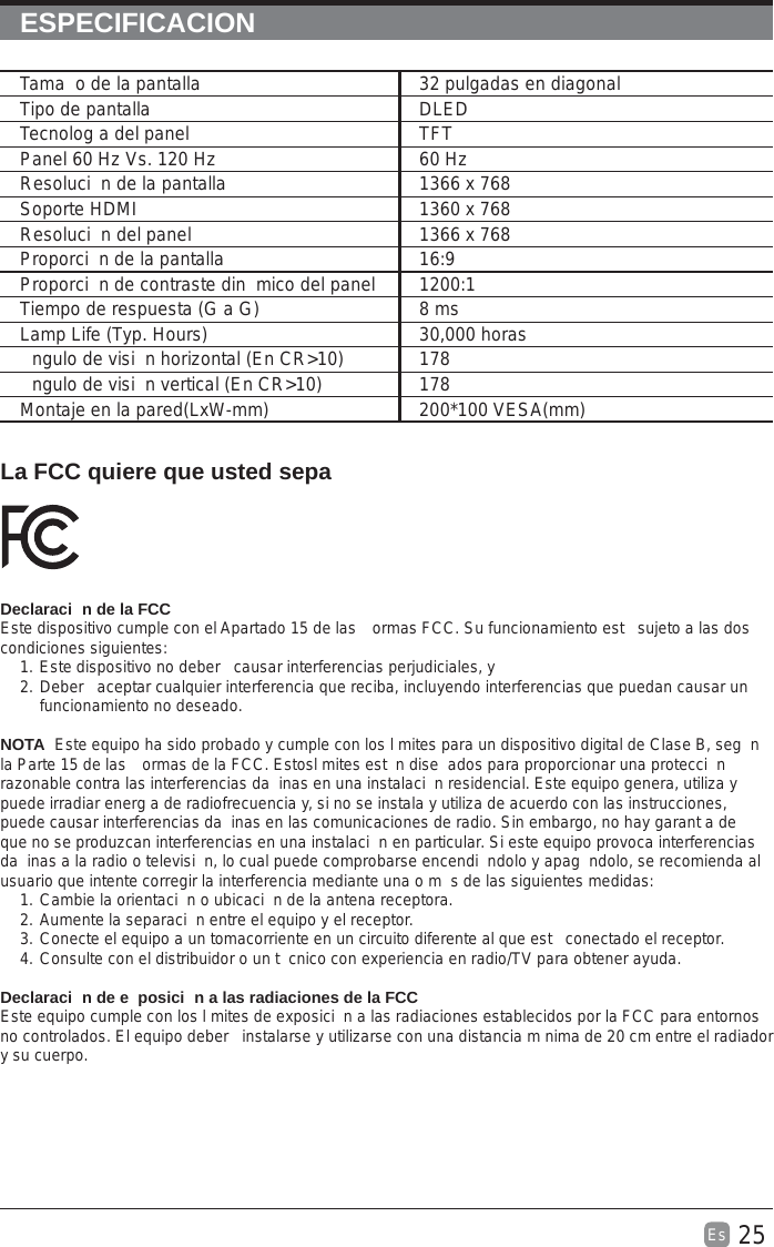 25Es  ESPECIFICACIONLa FCC quiere que usted sepaDeclaraci n de la FCCEste dispositivo cumple con el Apartado 15 de las  ormas FCC. Su funcionamiento est  sujeto a las dos condiciones siguientes:1. Este dispositivo no deber  causar interferencias perjudiciales, y2. Deber  aceptar cualquier interferencia que reciba, incluyendo interferencias que puedan causar un funcionamiento no deseado.NOTA  Este equipo ha sido probado y cumple con los l mites para un dispositivo digital de Clase B, seg n la Parte 15 de las  ormas de la FCC. Estosl mites est n dise ados para proporcionar una protecci n razonable contra las interferencias da inas en una instalaci n residencial. Este equipo genera, utiliza y puede irradiar energ a de radiofrecuencia y, si no se instala y utiliza de acuerdo con las instrucciones, puede causar interferencias da inas en las comunicaciones de radio. Sin embargo, no hay garant a de que no se produzcan interferencias en una instalaci n en particular. Si este equipo provoca interferencias da inas a la radio o televisi n, lo cual puede comprobarse encendi ndolo y apag ndolo, se recomienda al usuario que intente corregir la interferencia mediante una o m s de las siguientes medidas:1. Cambie la orientaci n o ubicaci n de la antena receptora.2. Aumente la separaci n entre el equipo y el receptor.3. Conecte el equipo a un tomacorriente en un circuito diferente al que est  conectado el receptor.4. Consulte con el distribuidor o un t cnico con experiencia en radio/TV para obtener ayuda.Declaraci n de e posici n a las radiaciones de la FCCEste equipo cumple con los l mites de exposici n a las radiaciones establecidos por la FCC para entornos no controlados. El equipo deber  instalarse y utilizarse con una distancia m nima de 20 cm entre el radiador y su cuerpo.Tama o de la pantalla 32 pulgadas en diagonal Tipo de pantalla DLEDTecnolog a del panel TFTPanel 60 Hz Vs. 120 Hz 60 HzResoluci n de la pantalla  1366 x 768Soporte HDMI 1360 x 768Resoluci n del panel  1366 x 768Proporci n de la pantalla 16:9Proporci n de contraste din mico del panel 1200:1Tiempo de respuesta (G a G) 8 msLamp Life (Typ. Hours) 30,000 horasngulo de visi n horizontal (En CR&gt;10) 178ngulo de visi n vertical (En CR&gt;10) 178Montaje en la pared(LxW-mm) 200*100 VESA(mm)
