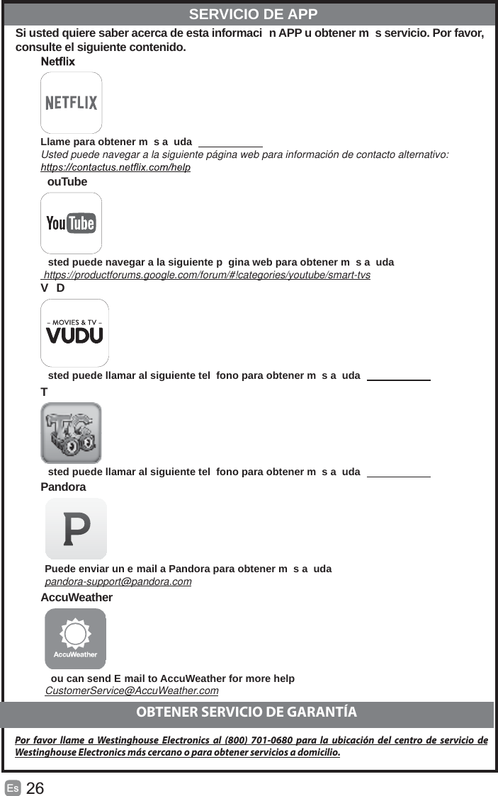 26Es   Si usted quiere saber acerca de esta informaci n APP u obtener m s servicio. Por favor, consulte el siguiente contenido.  Llame para obtener m s a uda    Usted puede navegar a la siguiente página web para información de contacto alternativo: ouTube sted puede navegar a la siguiente p gina web para obtener m s a uda https://productforums.google.com/forum/#!categories/youtube/smart-tvs VD sted puede llamar al siguiente tel fono para obtener m s a uda   T  sted puede llamar al siguiente tel fono para obtener m s a uda   Pandora Puede enviar un e mail a Pandora para obtener m s a udapandora-support@pandora.com AccuWeather ou can send E mail to AccuWeather for more help  CustomerService@AccuWeather.com  SERVICIO DE APPOBTENER SERVICIO DE GARANTÍAPor favor llame a Westinghouse Electronics al (800) 701-0680 para la ubicación del centro de servicio de Westinghouse Electronics más cercano o para obtener servicios a domicilio.