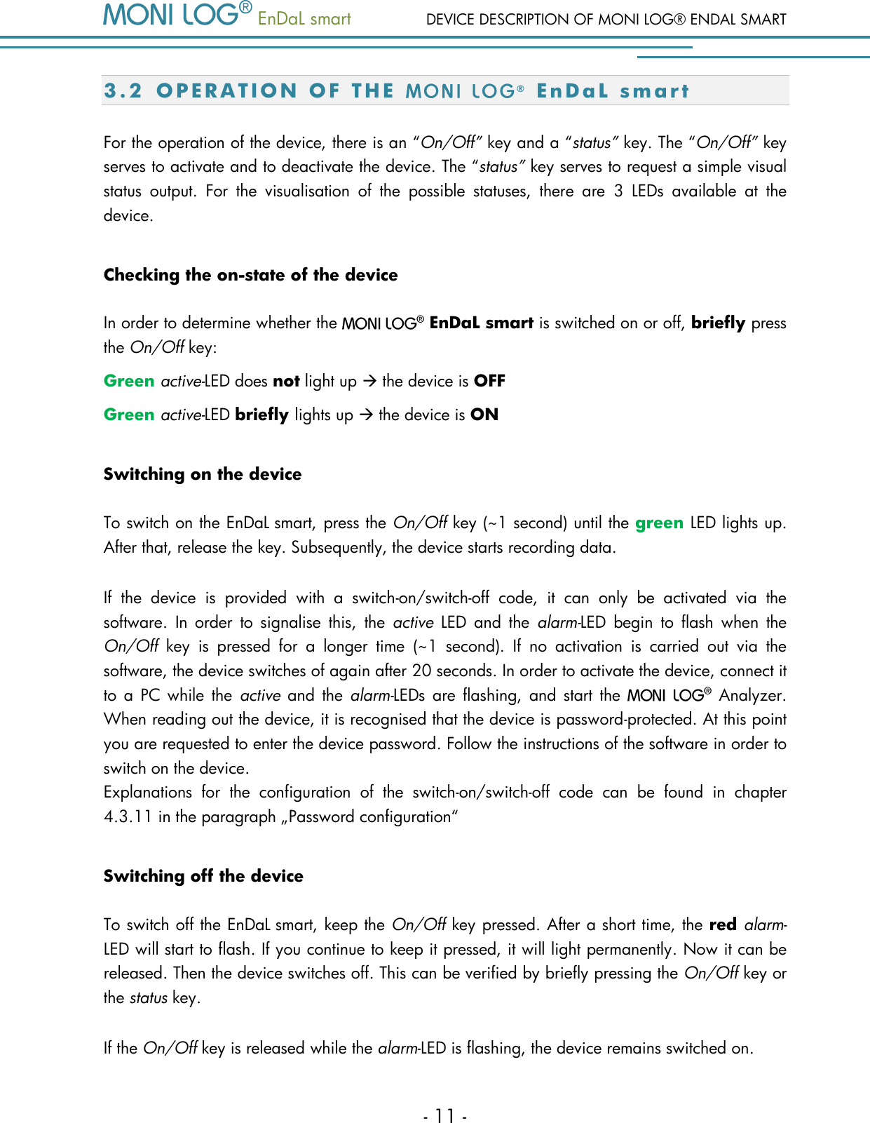   EnDaL smart  DEVICE DESCRIPTION OF MONI LOG&reg; ENDAL SMART - 11 - 3.2 O P E R A T I O N   O F   T H E   &reg;  E n D a L   s m a r t  For the operation of the device, there is an &ldquo;On/Off&rdquo; key and a &ldquo;status&rdquo; key. The &ldquo;On/Off&rdquo; key serves to activate and to deactivate the device. The &ldquo;status&rdquo; key serves to request a simple visual status  output.  For  the  visualisation  of  the  possible  statuses,  there  are  3  LEDs  available  at  the device.  Checking the on-state of the device  In order to determine whether the    EnDaL smart is switched on or off, briefly press the On/Off key: Green active-LED does not light up  the device is OFF Green active-LED briefly lights up  the device is ON Switching on the device To switch on the EnDaL smart, press the On/Off key (~1 second) until the green LED lights up. After that, release the key. Subsequently, the device starts recording data.  If  the  device  is  provided  with  a  switch-on/switch-off  code,  it  can  only  be  activated  via  the software.  In  order  to  signalise  this,  the  active  LED  and  the  alarm-LED  begin  to  flash  when  the On/Off  key  is  pressed  for  a  longer  time  (~1  second).  If  no  activation  is  carried  out  via  the software, the device switches of again after 20 seconds. In order to activate the device, connect it to  a  PC  while  the  active  and  the  alarm-LEDs  are flashing, and start  the    Analyzer. When reading out the device, it is recognised that the device is password-protected. At this point you are requested to enter the device password. Follow the instructions of the software in order to switch on the device.   Explanations  for  the  configuration  of  the  switch-on/switch-off  code  can  be  found  in  chapter 4.3.11 in the paragraph &bdquo;Password configuration&ldquo; Switching off the device To switch off the EnDaL smart, keep the On/Off key pressed. After a short time, the red alarm-LED will start to flash. If you continue to keep it pressed, it will light permanently. Now it can be released. Then the device switches off. This can be verified by briefly pressing the On/Off key or the status key.  If the On/Off key is released while the alarm-LED is flashing, the device remains switched on. 