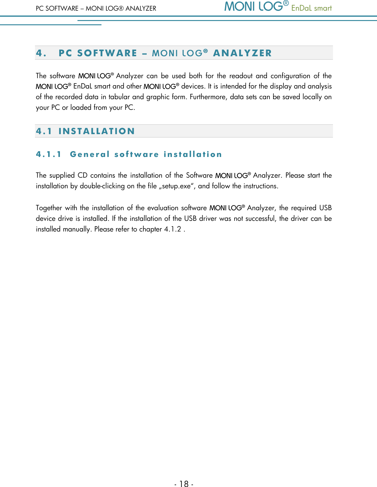 PC SOFTWARE &ndash; MONI LOG&reg; ANALYZER   EnDaL smart   - 18 - 4. PC SOFTWAR E   &ndash;    A N A L YZ ER  The  software    Analyzer  can  be  used  both  for  the  readout  and  configuration  of  the   EnDaL smart and other    devices. It is intended for the display and analysis of the recorded data in tabular and graphic form. Furthermore, data sets can be saved locally on your PC or loaded from your PC. 4.1 I N S T A L L A T I O N  4 . 1 . 1  G e n e r a l   s o f t w a r e   i n s t a l l a t i o n  The supplied CD contains the installation of the Software    Analyzer. Please start the installation by double-clicking on the file &bdquo;setup.exe&ldquo;, and follow the instructions. Together with the installation of the evaluation software    Analyzer, the required USB device drive is installed. If the installation of the USB driver was not successful, the driver can be installed manually. Please refer to chapter 4.1.2 .   