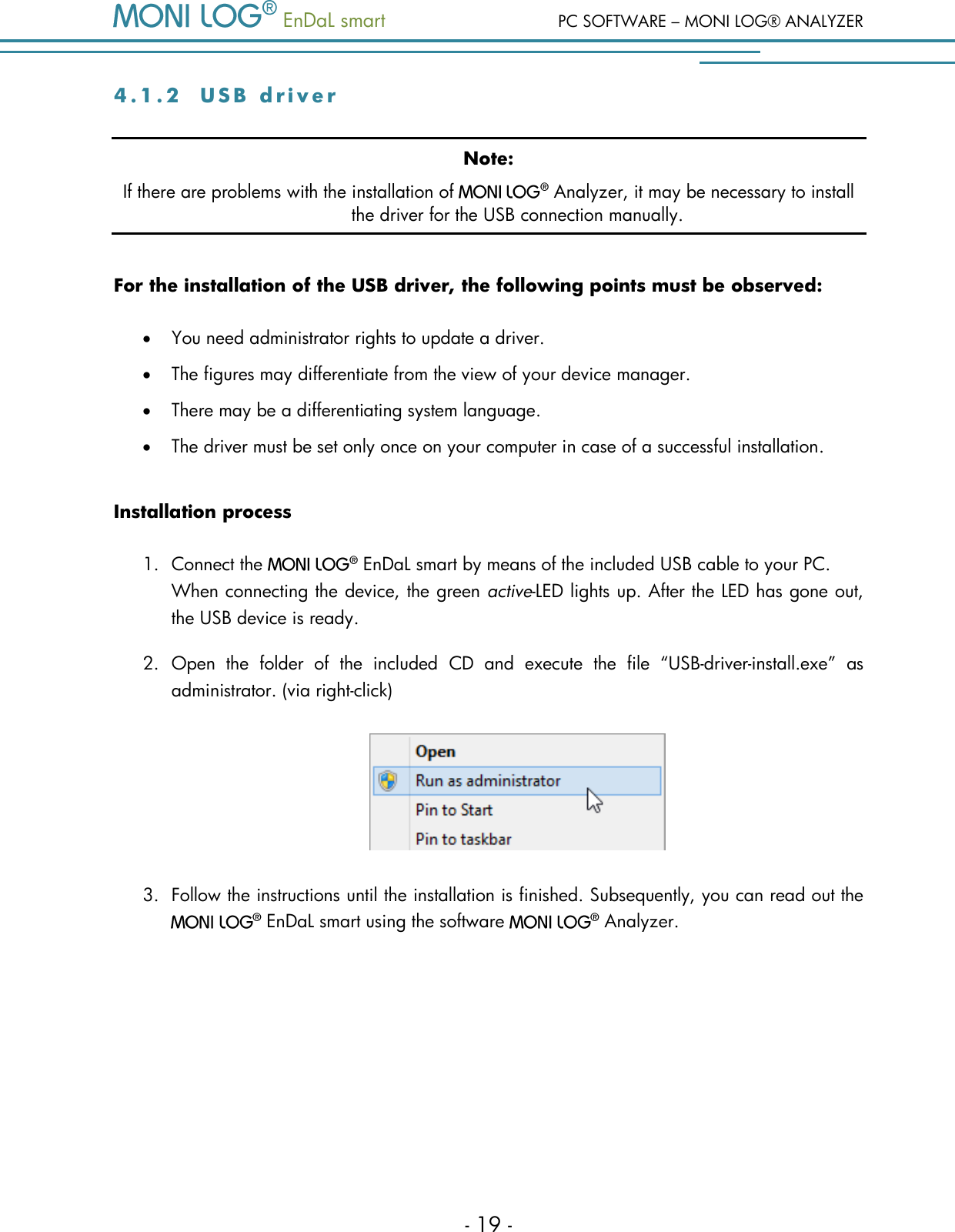   EnDaL smart  PC SOFTWARE &ndash; MONI LOG&reg; ANALYZER - 19 - 4 . 1 . 2  U S B   d r i v e r  Note: If there are problems with the installation of    Analyzer, it may be necessary to install the driver for the USB connection manually. For the installation of the USB driver, the following points must be observed:  You need administrator rights to update a driver.  The figures may differentiate from the view of your device manager.  There may be a differentiating system language.  The driver must be set only once on your computer in case of a successful installation. Installation process 1. Connect the    EnDaL smart by means of the included USB cable to your PC.  When connecting the device, the green active-LED lights up. After the LED has gone out, the USB device is ready. 2. Open  the  folder  of  the  included  CD  and  execute  the  file  &ldquo;USB-driver-install.exe&rdquo;  as administrator. (via right-click)  3. Follow the instructions until the installation is finished. Subsequently, you can read out the   EnDaL smart using the software    Analyzer.   