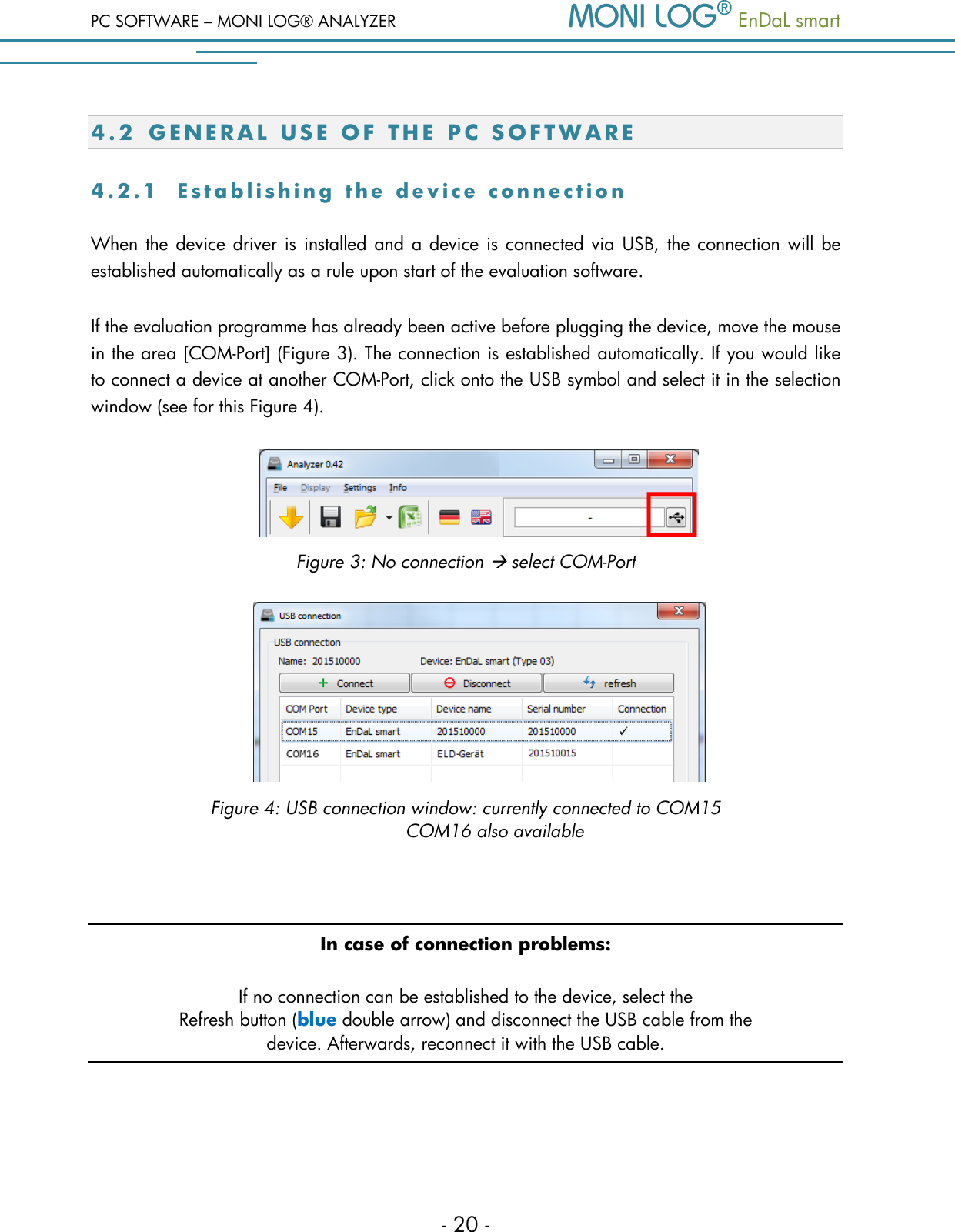 PC SOFTWARE &ndash; MONI LOG&reg; ANALYZER   EnDaL smart   - 20 - 4.2 G E N E R A L   U S E   O F   T H E   PC  S O F T W A R E  4 . 2 . 1  E s t a b l i s h i n g   t h e   d e v i c e   c o n n e c t i o n  When the  device driver is installed and a device is connected via USB, the connection will be established automatically as a rule upon start of the evaluation software. If the evaluation programme has already been active before plugging the device, move the mouse in the area [COM-Port] (Figure 3). The connection is established automatically. If you would like to connect a device at another COM-Port, click onto the USB symbol and select it in the selection window (see for this Figure 4).        Figure 3: No connection  select COM-Port         Figure 4: USB connection window: currently connected to COM15  COM16 also available  In case of connection problems: If no connection can be established to the device, select the  Refresh button (blue double arrow) and disconnect the USB cable from the  device. Afterwards, reconnect it with the USB cable.    
