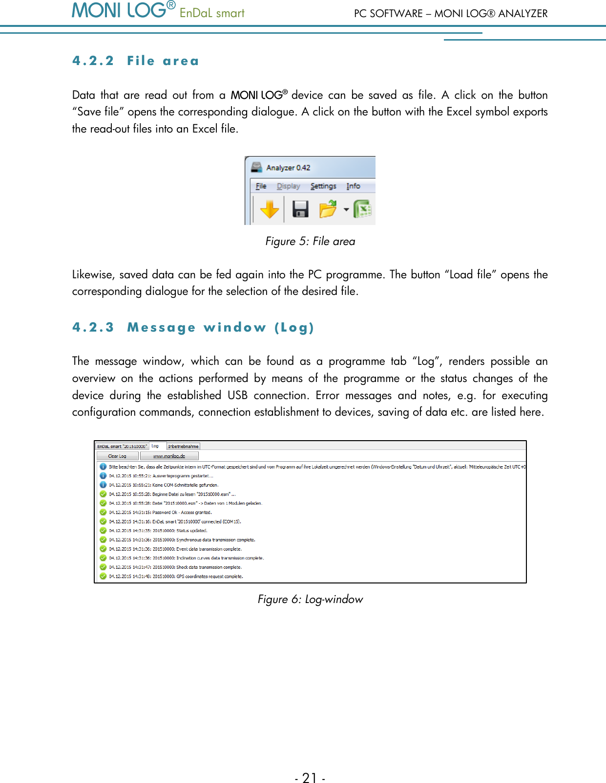   EnDaL smart  PC SOFTWARE &ndash; MONI LOG&reg; ANALYZER - 21 - 4 . 2 . 2  F i l e   a r e a  Data  that  are  read  out  from  a   device  can  be  saved  as  file.  A  click  on  the  button &ldquo;Save file&rdquo; opens the corresponding dialogue. A click on the button with the Excel symbol exports the read-out files into an Excel file.  Figure 5: File area Likewise, saved data can be fed again into the PC programme. The button &ldquo;Load file&rdquo; opens the corresponding dialogue for the selection of the desired file. 4 . 2 . 3  M e s s a g e   w i n d o w   ( L o g )  The  message  window,  which  can  be  found  as  a  programme  tab  &ldquo;Log&rdquo;,  renders  possible  an overview  on  the  actions  performed  by  means  of  the  programme  or  the  status  changes  of  the device  during  the  established  USB  connection.  Error  messages  and  notes,  e.g.  for  executing configuration commands, connection establishment to devices, saving of data etc. are listed here.  Figure 6: Log-window    