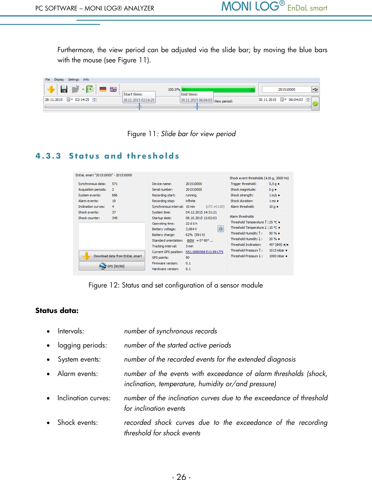 PC SOFTWARE &ndash; MONI LOG&reg; ANALYZER   EnDaL smart   - 26 - Furthermore, the view period can be adjusted via the slide bar; by moving the blue bars with the mouse (see Figure 11).  Figure 11: Slide bar for view period 4 . 3 . 3  S t a t u s   a n d   t h r e s h o l d s           Figure 12: Status and set configuration of a sensor module Status data:  Intervals:    number of synchronous records  logging periods:  number of the started active periods  System events:  number of the recorded events for the extended diagnosis  Alarm events: number of  the  events with exceedance  of  alarm thresholds (shock, inclination, temperature, humidity or/and pressure)  Inclination curves:  number of the inclination curves due to the exceedance of threshold for inclination events  Shock events:  recorded  shock  curves  due  to  the  exceedance  of  the  recording threshold for shock events 