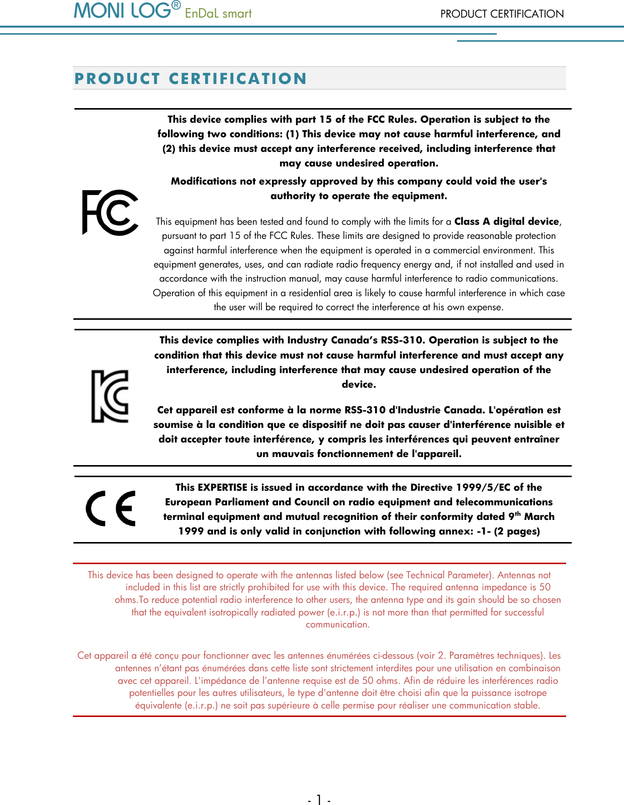   EnDaL smart  PRODUCT CERTIFICATION - 1 - P R OD U CT  C ERTI F ICATION   This device complies with part 15 of the FCC Rules. Operation is subject to the following two conditions: (1) This device may not cause harmful interference, and (2) this device must accept any interference received, including interference that may cause undesired operation. Modifications not expressly approved by this company could void the user's authority to operate the equipment.  This equipment has been tested and found to comply with the limits for a Class A digital device, pursuant to part 15 of the FCC Rules. These limits are designed to provide reasonable protection against harmful interference when the equipment is operated in a commercial environment. This equipment generates, uses, and can radiate radio frequency energy and, if not installed and used in accordance with the instruction manual, may cause harmful interference to radio communications. Operation of this equipment in a residential area is likely to cause harmful interference in which case the user will be required to correct the interference at his own expense.   This device complies with Industry Canada&rsquo;s RSS-310. Operation is subject to the condition that this device must not cause harmful interference and must accept any interference, including interference that may cause undesired operation of the device.  Cet appareil est conforme &agrave; la norme RSS-310 d'Industrie Canada. L'op&eacute;ration est soumise &agrave; la condition que ce dispositif ne doit pas causer d'interf&eacute;rence nuisible et doit accepter toute interf&eacute;rence, y compris les interf&eacute;rences qui peuvent entra&icirc;ner un mauvais fonctionnement de l'appareil.   This EXPERTISE is issued in accordance with the Directive 1999/5/EC of the European Parliament and Council on radio equipment and telecommunications terminal equipment and mutual recognition of their conformity dated 9th March 1999 and is only valid in conjunction with following annex: -1- (2 pages)  This device has been designed to operate with the antennas listed below (see Technical Parameter). Antennas not included in this list are strictly prohibited for use with this device. The required antenna impedance is 50 ohms.To reduce potential radio interference to other users, the antenna type and its gain should be so chosen that the equivalent isotropically radiated power (e.i.r.p.) is not more than that permitted for successful communication. Cet appareil a &eacute;t&eacute; con&ccedil;u pour fonctionner avec les antennes &eacute;num&eacute;r&eacute;es ci-dessous (voir 2. Param&egrave;tres techniques). Les antennes n&rsquo;&eacute;tant pas &eacute;num&eacute;r&eacute;es dans cette liste sont strictement interdites pour une utilisation en combinaison avec cet appareil. L'imp&eacute;dance de l&rsquo;antenne requise est de 50 ohms. Afin de r&eacute;duire les interf&eacute;rences radio potentielles pour les autres utilisateurs, le type d'antenne doit &ecirc;tre choisi afin que la puissance isotrope &eacute;quivalente (e.i.r.p.) ne soit pas sup&eacute;rieure &agrave; celle permise pour r&eacute;aliser une communication stable.  