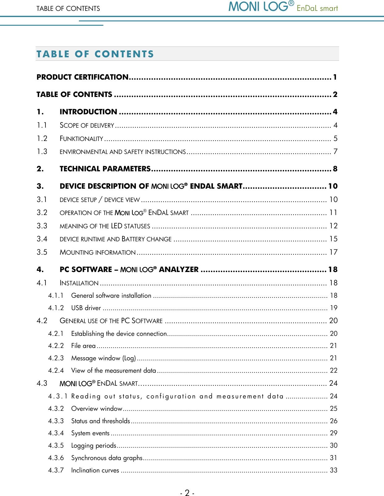 TABLE OF CONTENTS   EnDaL smart   - 2 - T A B L E   OF CONTENTS PRODUCT CERTIFICATION .................................................................................. 1 TABLE OF CONTENTS ........................................................................................ 2 1. INTRODUCTION ...................................................................................... 4 1.1 SCOPE OF DELIVERY .................................................................................................... 4 1.2 FUNKTIONALITY ......................................................................................................... 5 1.3 ENVIRONMENTAL AND SAFETY INSTRUCTIONS ................................................................... 7 2. TECHNICAL PARAMETERS ......................................................................... 8 3. DEVICE DESCRIPTION OF    ENDAL SMART .................................. 10 3.1 DEVICE SETUP / DEVICE VIEW ...................................................................................... 10 3.2 OPERATION OF THE  &reg; ENDAL SMART ............................................................... 11 3.3 MEANING OF THE LED STATUSES ................................................................................. 12 3.4 DEVICE RUNTIME AND BATTERY CHANGE ....................................................................... 15 3.5 MOUNTING INFORMATION ........................................................................................ 17 4. PC SOFTWARE &ndash;   ANALYZER ................................................... 18 4.1 INSTALLATION ......................................................................................................... 18 4.1.1 General software installation ....................................................................................... 18 4.1.2 USB driver ................................................................................................................ 19 4.2 GENERAL USE OF THE PC SOFTWARE ........................................................................... 20 4.2.1 Establishing the device connection ................................................................................ 20 4.2.2 File area ................................................................................................................... 21 4.2.3 Message window (Log) ............................................................................................... 21 4.2.4 View of the measurement data ..................................................................................... 22 4.3 ENDAL SMART&hellip;. ................................................................................... 24 4 . 3 . 1  R e a d i n g   o u t   s t a t u s ,   c o n f i g u r a t i o n   a n d   m e a s u r e m e n t   d a t a  ..................... 24 4.3.2 Overview window ...................................................................................................... 25 4.3.3 Status and thresholds .................................................................................................. 26 4.3.4 System events ............................................................................................................ 29 4.3.5 Logging periods ......................................................................................................... 30 4.3.6 Synchronous data graphs ............................................................................................ 31 4.3.7 Inclination curves ....................................................................................................... 33 