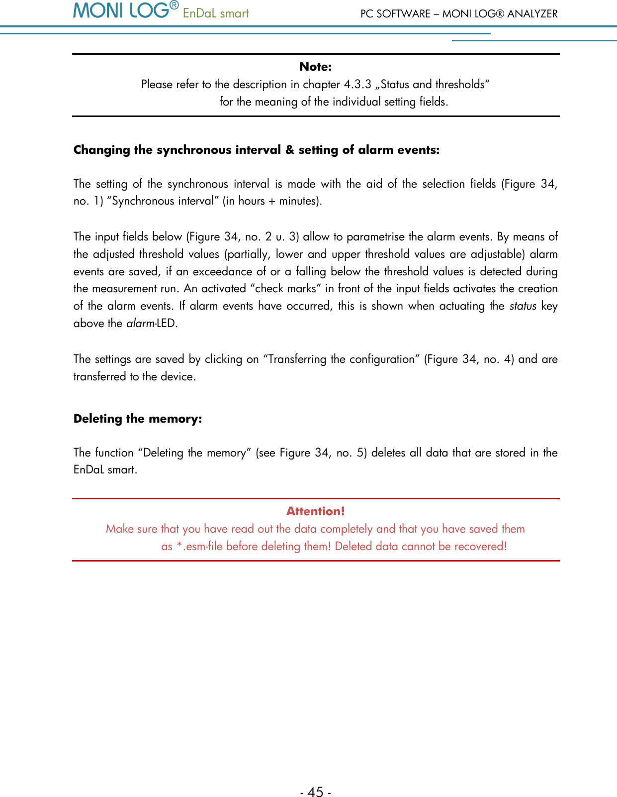   EnDaL smart  PC SOFTWARE &ndash; MONI LOG&reg; ANALYZER - 45 - Note: Please refer to the description in chapter 4.3.3 &bdquo;Status and thresholds&ldquo;  for the meaning of the individual setting fields.  Changing the synchronous interval &amp; setting of alarm events: The  setting  of  the  synchronous  interval  is  made with  the  aid  of the  selection  fields  (Figure  34,  no. 1) &ldquo;Synchronous interval&rdquo; (in hours + minutes).  The input fields below (Figure 34, no. 2 u. 3) allow to parametrise the alarm events. By means of the adjusted threshold values (partially, lower and upper threshold values are adjustable) alarm events are saved, if an exceedance of or a falling below the threshold values is detected during the measurement run. An activated &ldquo;check marks&rdquo; in front of the input fields activates the creation of the alarm events. If alarm events have occurred, this is shown when actuating the status key above the alarm-LED. The settings are saved by clicking on &ldquo;Transferring the configuration&rdquo; (Figure 34, no. 4) and are transferred to the device.  Deleting the memory: The function &ldquo;Deleting the memory&rdquo; (see Figure 34, no. 5) deletes all data that are stored in the EnDaL smart.  Attention! Make sure that you have read out the data completely and that you have saved them  as *.esm-file before deleting them! Deleted data cannot be recovered!   