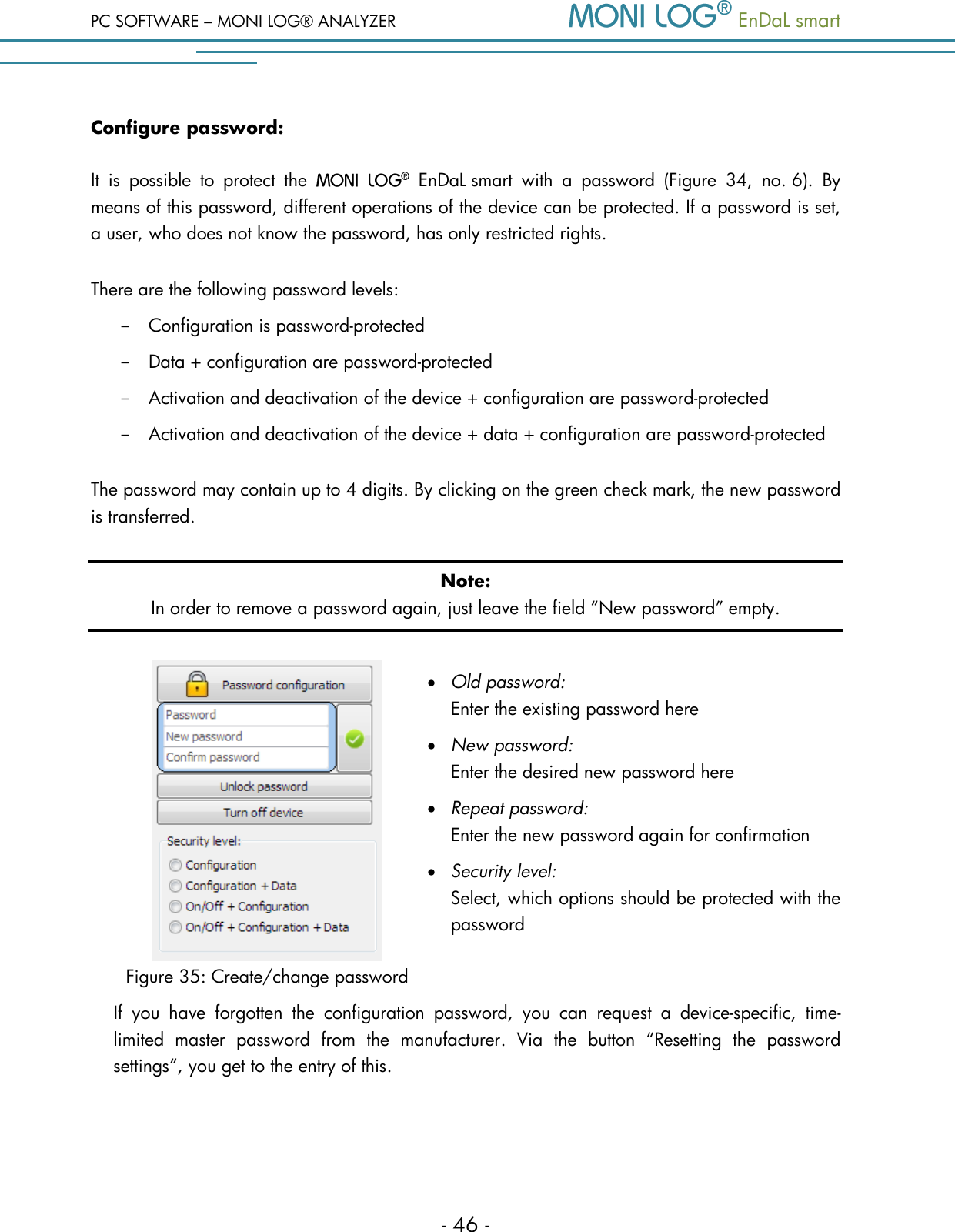 PC SOFTWARE &ndash; MONI LOG&reg; ANALYZER   EnDaL smart   - 46 - Configure password: It  is  possible  to  protect  the    EnDaL smart  with  a  password  (Figure  34,  no. 6).  By means of this password, different operations of the device can be protected. If a password is set, a user, who does not know the password, has only restricted rights. There are the following password levels: - Configuration is password-protected - Data + configuration are password-protected - Activation and deactivation of the device + configuration are password-protected - Activation and deactivation of the device + data + configuration are password-protected The password may contain up to 4 digits. By clicking on the green check mark, the new password is transferred. Note: In order to remove a password again, just leave the field &ldquo;New password&rdquo; empty.   Figure 35: Create/change password  Old password:    Enter the existing password here  New password:    Enter the desired new password here  Repeat password:   Enter the new password again for confirmation   Security level:    Select, which options should be protected with the password   If  you  have  forgotten  the  configuration  password,  you  can  request  a  device-specific,  time-limited  master  password  from  the  manufacturer.  Via  the  button  &ldquo;Resetting  the  password settings&ldquo;, you get to the entry of this.    