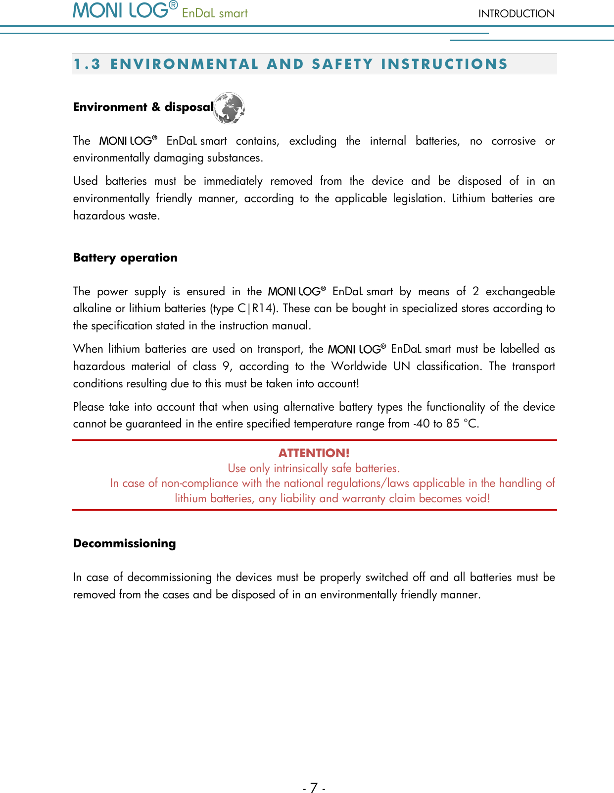   EnDaL smart  INTRODUCTION - 7 - 1.3 E N V I R O N M E N T A L   A ND S A F E T Y   INS T R U C T I O N S  Environment &amp; disposal The     EnDaL smart  contains,  excluding  the  internal  batteries,  no  corrosive  or environmentally damaging substances.  Used  batteries  must  be  immediately  removed  from  the  device  and  be  disposed  of  in  an environmentally  friendly  manner,  according  to  the  applicable  legislation.  Lithium  batteries  are hazardous waste. Battery operation The  power  supply  is  ensured  in  the     EnDaL smart  by  means  of  2  exchangeable alkaline or lithium batteries (type C|R14). These can be bought in specialized stores according to the specification stated in the instruction manual. When lithium batteries are  used on transport, the    EnDaL smart must be labelled as hazardous  material  of  class  9,  according  to  the  Worldwide  UN  classification.  The  transport conditions resulting due to this must be taken into account!  Please take into account that when using alternative battery types the functionality of the device cannot be guaranteed in the entire specified temperature range from -40 to 85 &deg;C. ATTENTION! Use only intrinsically safe batteries.  In case of non-compliance with the national regulations/laws applicable in the handling of lithium batteries, any liability and warranty claim becomes void! Decommissioning In case of decommissioning the devices must be properly switched off and all batteries must be removed from the cases and be disposed of in an environmentally friendly manner.     