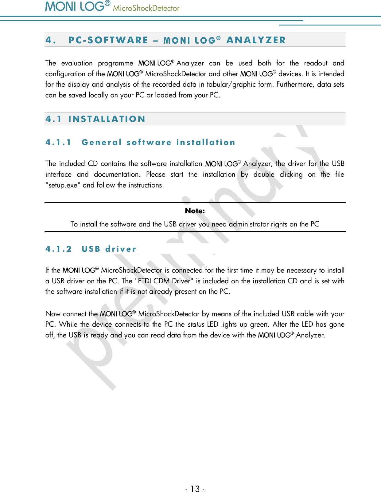   MicroShockDetector    - 13 - 4. PC-S O FT W A R E   &ndash;    A N A L Y Z E R  The  evaluation  programme    Analyzer  can  be  used  both  for  the  readout  and configuration of the   MicroShockDetector and other    devices. It is intended for the display and analysis of the recorded data in tabular/graphic form. Furthermore, data sets can be saved locally on your PC or loaded from your PC. 4.1 I N S T A L L A T I O N  4 . 1 . 1  G e n e r a l   s o f t w a r e   i n s t a l l a t i o n  The included CD contains the software installation    Analyzer, the driver for the USB interface  and  documentation.  Please  start  the  installation  by  double  clicking  on  the  file "setup.exe" and follow the instructions.  Note: To install the software and the USB driver you need administrator rights on the PC 4 . 1 . 2  U S B   d r i v er If the    MicroShockDetector is connected for the first time it may be necessary to install a USB driver on the PC. The "FTDI CDM Driver" is included on the installation CD and is set with the software installation if it is not already present on the PC.  Now connect the    MicroShockDetector by means of the included USB cable with your PC. While the device connects to the PC the status LED lights up green. After the LED has gone off, the USB is ready and you can read data from the device with the    Analyzer.     