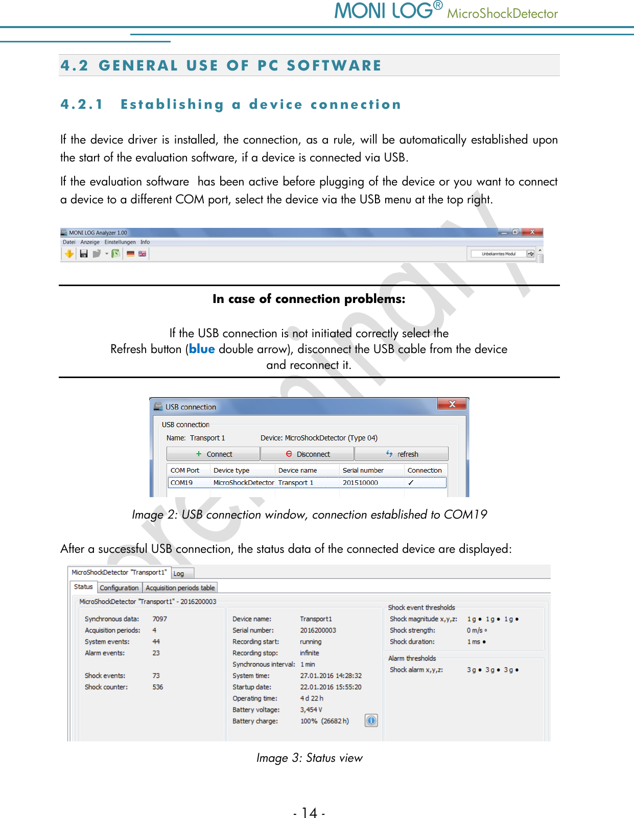    MicroShockDetector - 14 - 4.2 G E N E R A L   U S E   O F   P C   S O F T W A R E  4 . 2 . 1  E s t a b l i s h i n g   a   d e v i c e   c o n n e c t i o n  If the device driver is installed, the connection, as a rule, will be automatically established upon the start of the evaluation software, if a device is connected via USB. If the evaluation software  has been active before plugging of the device or you want to connect a device to a different COM port, select the device via the USB menu at the top right.  In case of connection problems: If the USB connection is not initiated correctly select the Refresh button (blue double arrow), disconnect the USB cable from the device  and reconnect it.   Image 2: USB connection window, connection established to COM19 After a successful USB connection, the status data of the connected device are displayed:  Image 3: Status view 