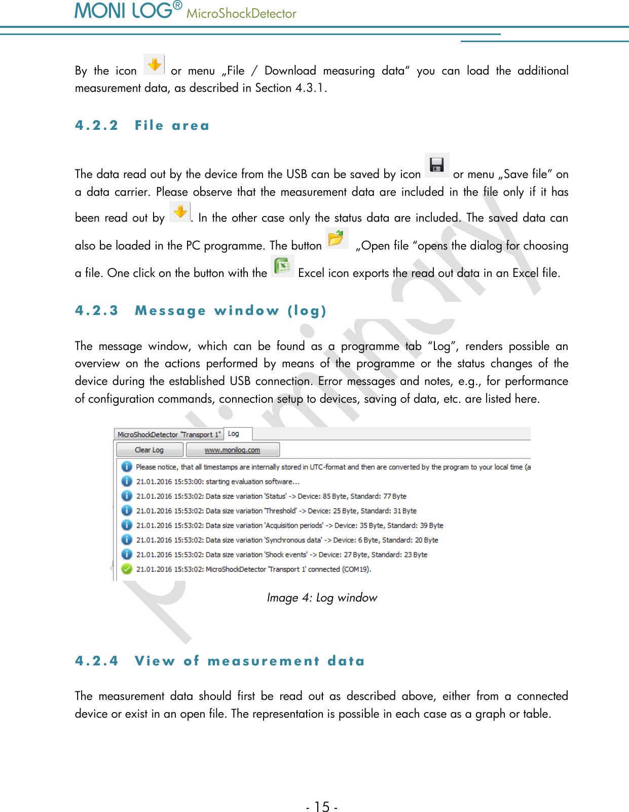   MicroShockDetector    - 15 - By  the  icon    or  menu  &bdquo;File  /  Download  measuring  data&ldquo;  you  can  load  the  additional measurement data, as described in Section 4.3.1.  4 . 2 . 2  F i l e   a r e a  The data read out by the device from the USB can be saved by icon   or menu &bdquo;Save file&rdquo; on a data carrier. Please observe that the measurement data are included in the file only if it has been read out by  . In the other case only the status data are included. The saved data can also be loaded in the PC programme. The button    &bdquo;Open file &ldquo;opens the dialog for choosing a file. One click on the button with the   Excel icon exports the read out data in an Excel file. 4 . 2 . 3  M e s s a g e   w i n d o w   ( l o g )  The  message  window,  which  can  be  found  as  a  programme  tab  &ldquo;Log&rdquo;,  renders  possible  an overview  on  the  actions  performed  by  means  of  the  programme  or  the  status  changes  of  the device during the established USB connection. Error messages and notes, e.g., for performance of configuration commands, connection setup to devices, saving of data, etc. are listed here.  Image 4: Log window  4 . 2 . 4  V i e w   o f   m e a s u r e m e n t   d a t a  The  measurement  data  should  first  be  read  out  as  described  above,  either  from  a  connected device or exist in an open file. The representation is possible in each case as a graph or table.   