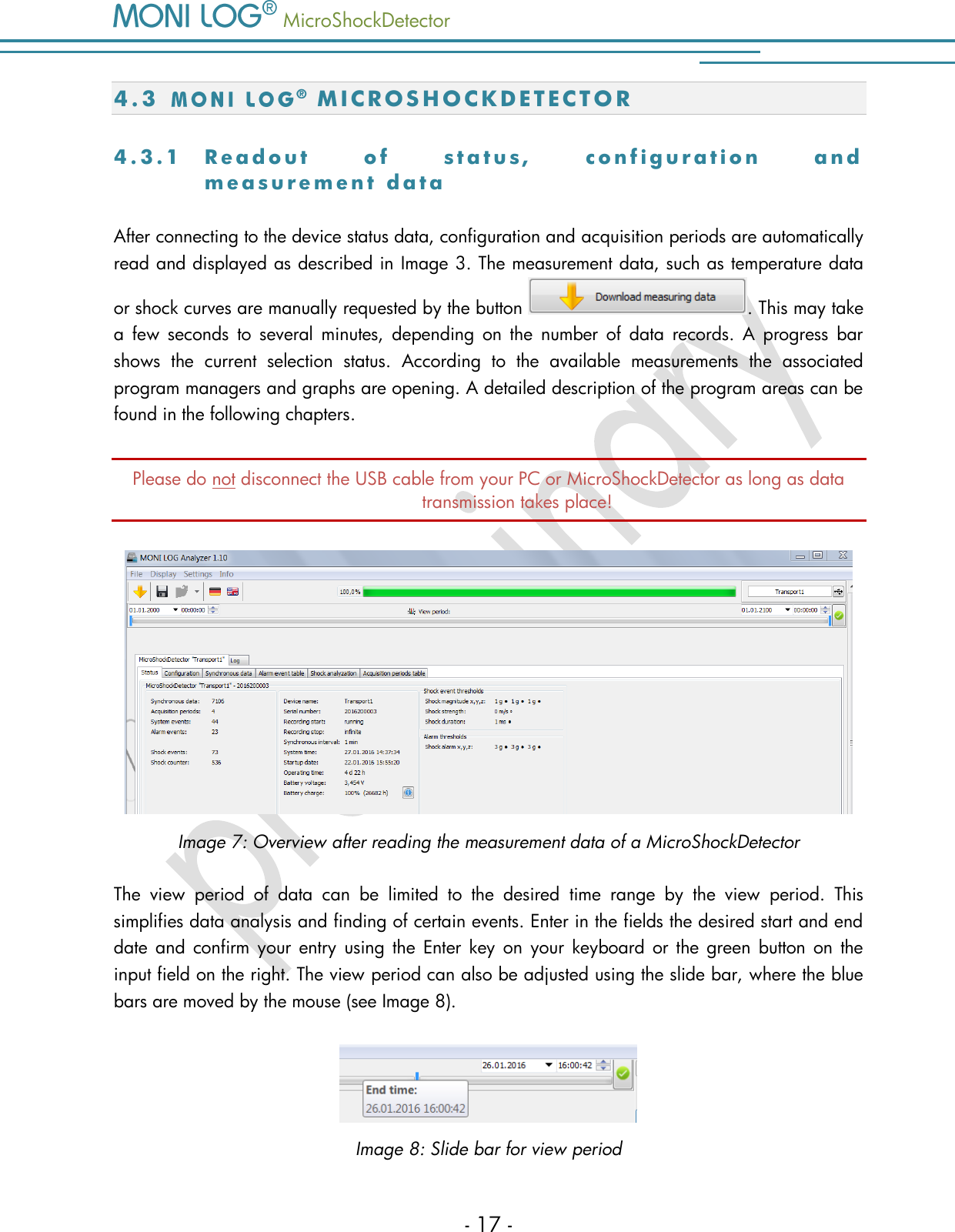   MicroShockDetector    - 17 - 4.3    M I C R O S H O C K D E T E C T O R  4 . 3 . 1  R e a d o u t   o f   s t a t u s ,   c o n f i g u r a t i o n   a n d  m e a s u r e m e n t   d a t a  After connecting to the device status data, configuration and acquisition periods are automatically read and displayed as described in Image 3. The measurement data, such as temperature data or shock curves are manually requested by the button  . This may take a  few  seconds  to  several  minutes,  depending  on  the  number  of  data  records.  A  progress  bar shows  the  current  selection  status.  According  to  the  available  measurements  the  associated program managers and graphs are opening. A detailed description of the program areas can be found in the following chapters.  Please do not disconnect the USB cable from your PC or MicroShockDetector as long as data transmission takes place!  Image 7: Overview after reading the measurement data of a MicroShockDetector The  view  period  of  data  can  be  limited  to  the  desired  time  range  by  the  view  period.  This simplifies data analysis and finding of certain events. Enter in the fields the desired start and end date and  confirm  your  entry  using  the  Enter key on  your  keyboard  or  the  green  button on the input field on the right. The view period can also be adjusted using the slide bar, where the blue bars are moved by the mouse (see Image 8).   Image 8: Slide bar for view period 