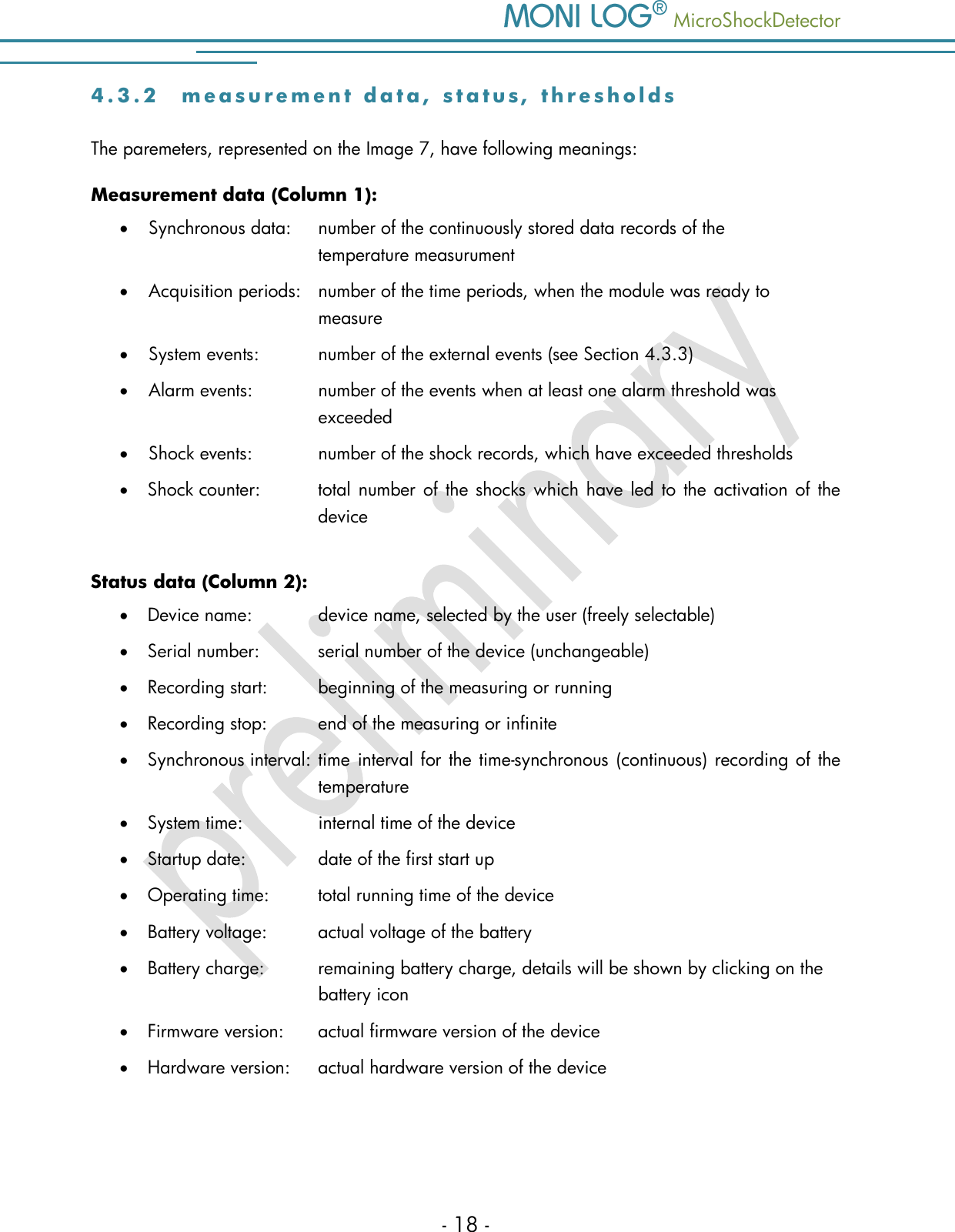    MicroShockDetector - 18 - 4 . 3 . 2  m e a s u r e m e n t   d a t a , s t a t u s ,   t h r e s h o l d s  The paremeters, represented on the Image 7, have following meanings: Measurement data (Column 1):  Synchronous data:  number of the continuously stored data records of the       temperature measurument  Acquisition periods:  number of the time periods, when the module was ready to       measure  System events:   number of the external events (see Section 4.3.3)  Alarm events:    number of the events when at least one alarm threshold was       exceeded  Shock events:    number of the shock records, which have exceeded thresholds   Shock counter:  total number of the shocks which have led to  the activation of the device  Status data (Column 2):  Device name:    device name, selected by the user (freely selectable)  Serial number:   serial number of the device (unchangeable)  Recording start:  beginning of the measuring or running  Recording stop:   end of the measuring or infinite  Synchronous interval:  time  interval for the time-synchronous (continuous) recording of the   temperature  System time:   internal time of the device  Startup date:   date of the first start up  Operating time:   total running time of the device  Battery voltage:   actual voltage of the battery  Battery charge:  remaining battery charge, details will be shown by clicking on the   battery icon  Firmware version:   actual firmware version of the device  Hardware version:   actual hardware version of the device   