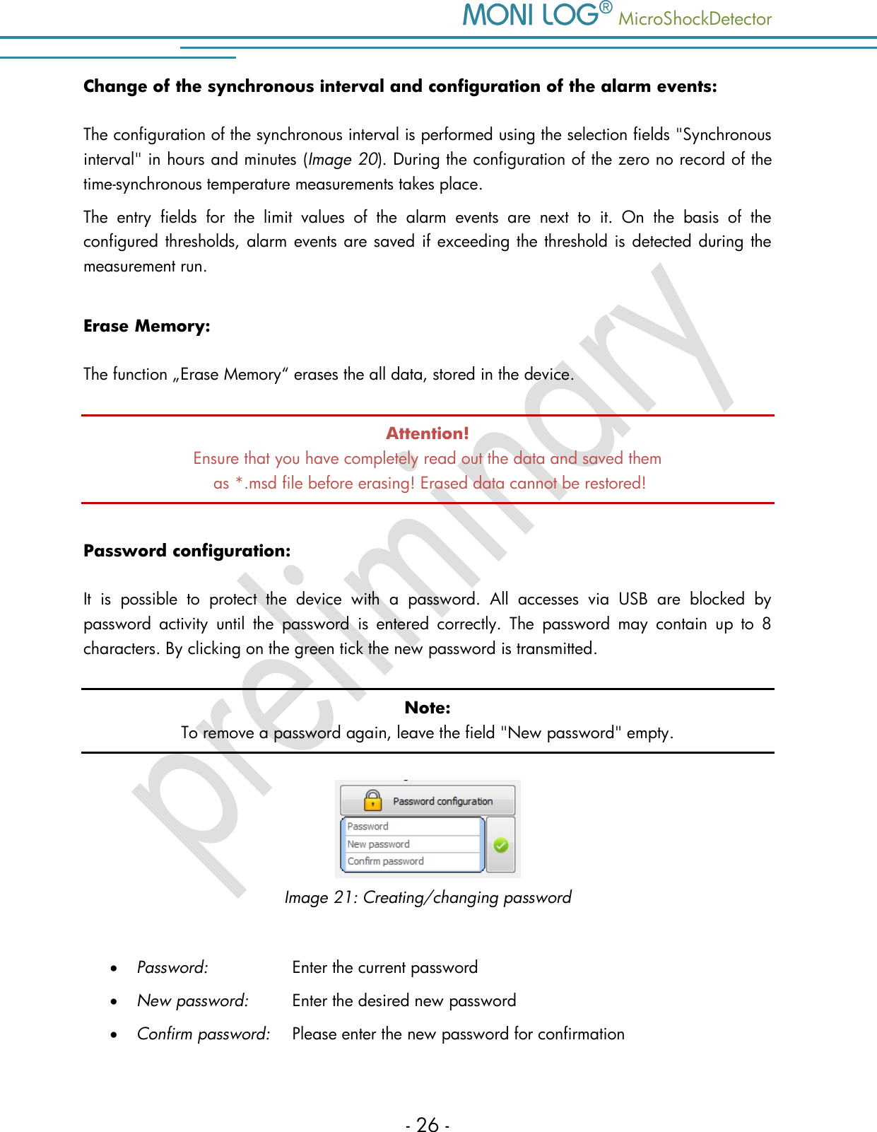    MicroShockDetector - 26 - Change of the synchronous interval and configuration of the alarm events: The configuration of the synchronous interval is performed using the selection fields "Synchronous interval" in hours and minutes (Image 20). During the configuration of the zero no record of the time-synchronous temperature measurements takes place.  The  entry  fields  for  the  limit  values  of  the  alarm  events  are  next  to  it.  On  the  basis  of  the configured thresholds, alarm events are saved if exceeding the threshold is detected during the measurement run.  Erase Memory: The function &bdquo;Erase Memory&ldquo; erases the all data, stored in the device.  Attention! Ensure that you have completely read out the data and saved them  as *.msd file before erasing! Erased data cannot be restored! Password configuration: It  is  possible  to  protect  the  device  with  a  password.  All  accesses  via  USB  are  blocked  by password  activity  until  the  password  is  entered  correctly.  The  password  may  contain  up  to  8 characters. By clicking on the green tick the new password is transmitted. Note: To remove a password again, leave the field "New password" empty.   Image 21: Creating/changing password   Password:     Enter the current password  New password:   Enter the desired new password  Confirm password:   Please enter the new password for confirmation 