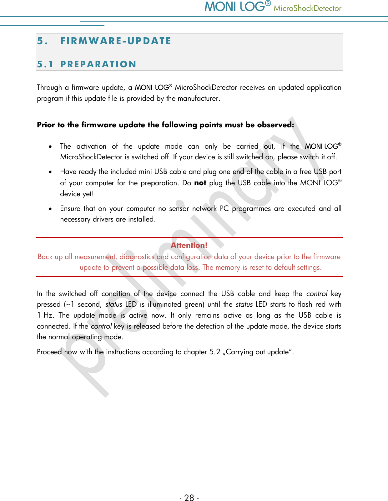    MicroShockDetector - 28 - 5. FI R M W A R E - U P D A T E  5 . 1  P R E P A R A T I O N  Through a firmware update, a   MicroShockDetector receives an updated application program if this update file is provided by the manufacturer.  Prior to the firmware update the following points must be observed:  The  activation  of  the  update  mode  can  only  be  carried  out,  if  the    MicroShockDetector is switched off. If your device is still switched on, please switch it off.  Have ready the included mini USB cable and plug one end of the cable in a free USB port of your computer for the preparation. Do not plug the USB cable into the MONI LOG&reg; device yet!  Ensure  that  on your  computer  no  sensor network  PC  programmes  are  executed  and  all necessary drivers are installed. Attention! Back up all measurement, diagnostics and configuration data of your device prior to the firmware update to prevent a possible data loss. The memory is reset to default settings.  In  the  switched  off  condition  of  the  device  connect  the  USB  cable  and  keep  the  control  key pressed (~1 second, status LED is illuminated green) until the status LED  starts to flash red with 1 Hz.  The  update  mode  is  active  now.  It  only  remains  active  as  long  as  the  USB  cable  is connected. If the control key is released before the detection of the update mode, the device starts the normal operating mode. Proceed now with the instructions according to chapter 5.2 &bdquo;Carrying out update&ldquo;.     