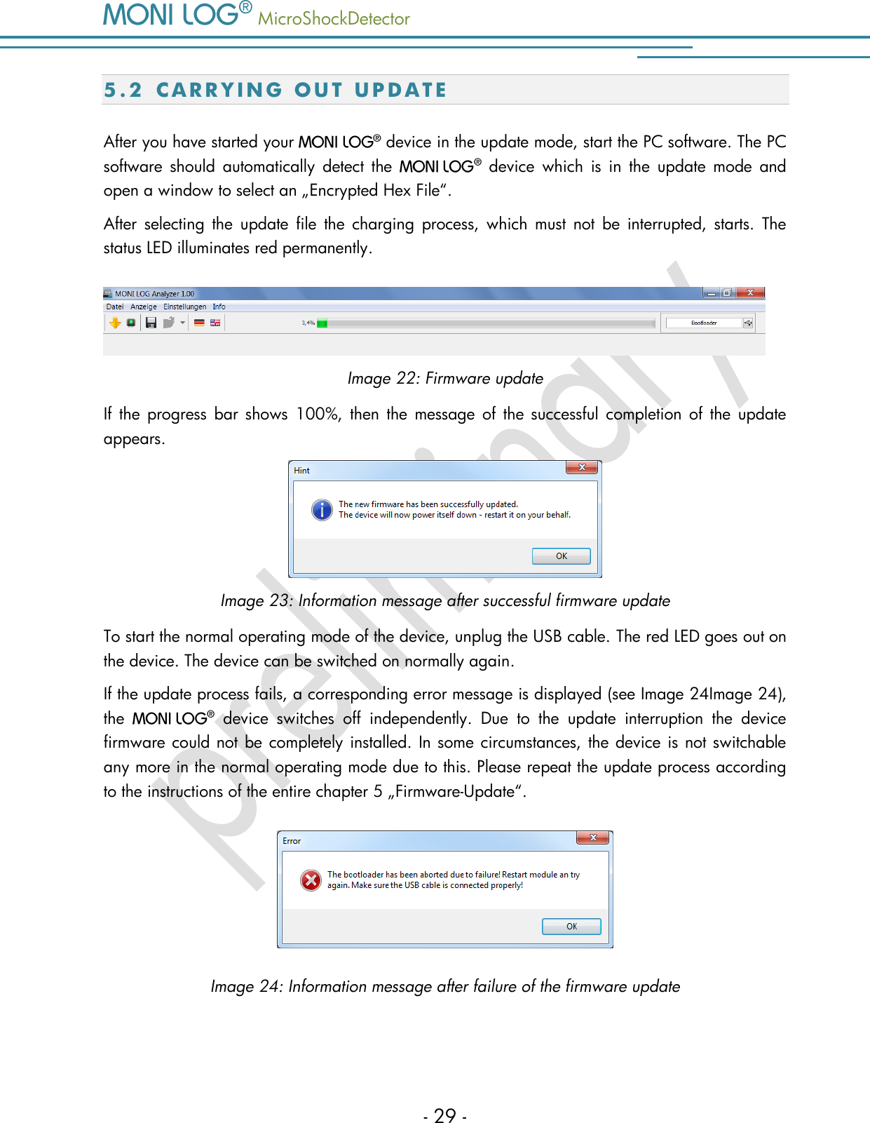   MicroShockDetector    - 29 - 5 . 2  C A R R Y I N G   O U T   U P D A T E  After you have started your    device in the update mode, start the PC software. The PC software  should  automatically  detect  the     device  which  is  in  the  update  mode  and open a window to select an &bdquo;Encrypted Hex File&ldquo;.  After  selecting  the  update  file  the  charging  process,  which  must  not  be  interrupted,  starts.  The status LED illuminates red permanently.   Image 22: Firmware update If  the  progress  bar  shows  100%,  then  the  message  of the  successful  completion  of  the  update appears.   Image 23: Information message after successful firmware update To start the normal operating mode of the device, unplug the USB cable. The red LED goes out on the device. The device can be switched on normally again.  If the update process fails, a corresponding error message is displayed (see Image 24Image 24), the     device  switches  off  independently.  Due  to  the  update  interruption  the  device firmware could not be completely installed. In some circumstances, the device is not switchable any more in the normal operating mode due to this. Please repeat the update process according to the instructions of the entire chapter 5 &bdquo;Firmware-Update&ldquo;.   Image 24: Information message after failure of the firmware update    