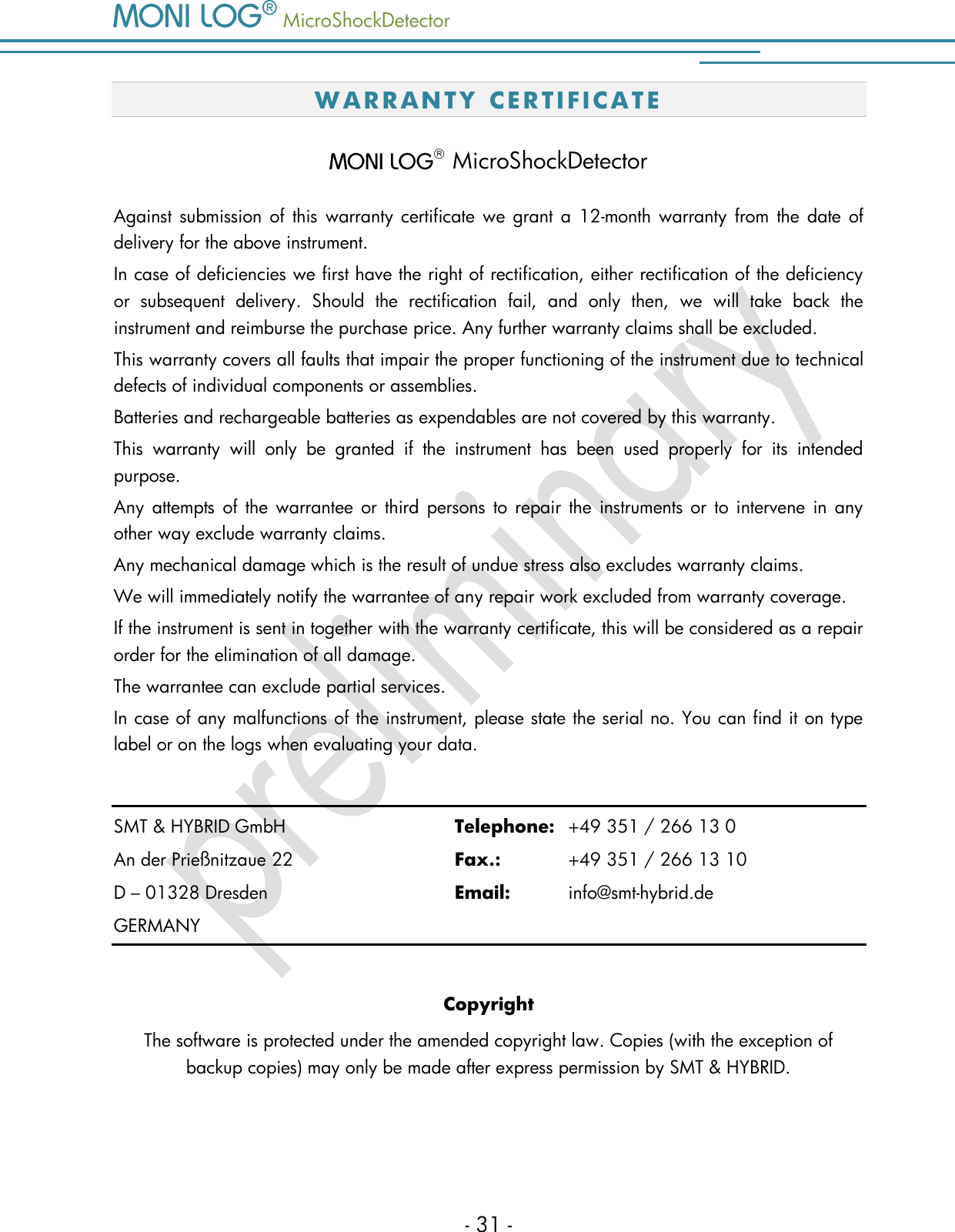   MicroShockDetector    - 31 - W A RR A N TY  C E R T I F I C A T E    MicroShockDetector Against submission of this  warranty certificate we grant a 12-month warranty  from  the  date of delivery for the above instrument.  In case of deficiencies we first have the right of rectification, either rectification of the deficiency or  subsequent  delivery.  Should  the  rectification  fail,  and  only  then,  we  will  take  back  the instrument and reimburse the purchase price. Any further warranty claims shall be excluded. This warranty covers all faults that impair the proper functioning of the instrument due to technical defects of individual components or assemblies. Batteries and rechargeable batteries as expendables are not covered by this warranty. This  warranty  will  only  be  granted  if  the  instrument  has  been  used  properly  for  its  intended purpose. Any  attempts of the warrantee or third persons  to repair the instruments or  to intervene in any other way exclude warranty claims.  Any mechanical damage which is the result of undue stress also excludes warranty claims.  We will immediately notify the warrantee of any repair work excluded from warranty coverage. If the instrument is sent in together with the warranty certificate, this will be considered as a repair order for the elimination of all damage.  The warrantee can exclude partial services.  In case of any malfunctions of the instrument, please state the serial no. You can find it on type label or on the logs when evaluating your data.  SMT &amp; HYBRID GmbH      Telephone:  +49 351 / 266 13 0 An der Prie&szlig;nitzaue 22      Fax.:    +49 351 / 266 13 10 D &ndash; 01328 Dresden        Email:   info@smt-hybrid.de GERMANY  Copyright The software is protected under the amended copyright law. Copies (with the exception of backup copies) may only be made after express permission by SMT &amp; HYBRID.  