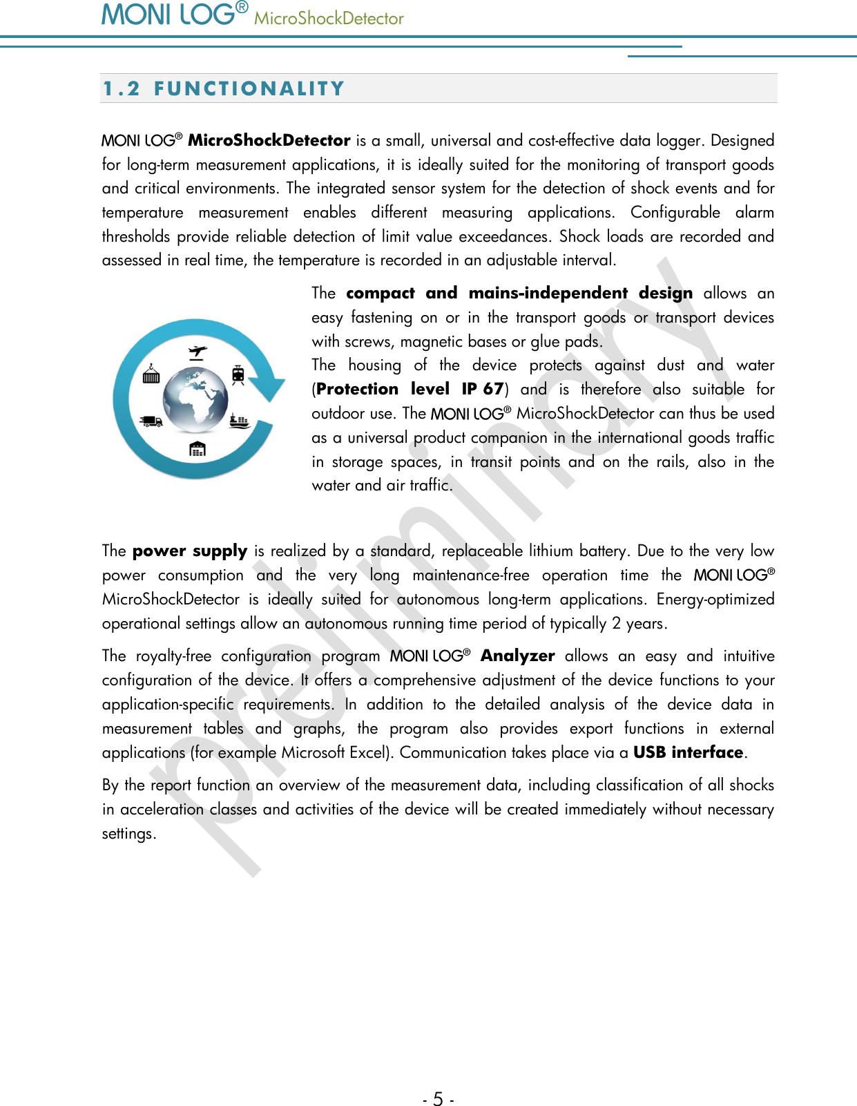   MicroShockDetector    - 5 - 1.2 F U N C T I O N A L I T Y    MicroShockDetector is a small, universal and cost-effective data logger. Designed for long-term measurement applications, it is ideally suited for the monitoring of transport goods and critical environments. The integrated sensor system for the detection of shock events and for temperature  measurement  enables  different  measuring  applications.  Configurable  alarm thresholds provide reliable detection of limit value exceedances. Shock loads are recorded and assessed in real time, the temperature is recorded in an adjustable interval.  The  compact  and  mains-independent  design  allows  an easy  fastening  on  or  in  the  transport  goods  or  transport  devices with screws, magnetic bases or glue pads.    The  housing  of  the  device  protects  against  dust  and  water (Protection  level  IP 67)  and  is  therefore  also  suitable  for outdoor use. The   MicroShockDetector can thus be used as a universal product companion in the international goods traffic in  storage  spaces,  in  transit  points  and  on  the  rails,  also  in  the water and air traffic.   The power supply is realized by a standard, replaceable lithium battery. Due to the very low power  consumption  and  the  very  long  maintenance-free  operation  time  the    MicroShockDetector  is  ideally  suited  for  autonomous  long-term  applications.  Energy-optimized operational settings allow an autonomous running time period of typically 2 years.  The  royalty-free  configuration  program    Analyzer  allows  an  easy  and  intuitive configuration of the device. It offers a comprehensive adjustment of the device functions to your application-specific  requirements.  In  addition  to  the  detailed  analysis  of  the  device  data  in measurement  tables  and  graphs,  the  program  also  provides  export  functions  in  external applications (for example Microsoft Excel). Communication takes place via a USB interface.  By the report function an overview of the measurement data, including classification of all shocks in acceleration classes and activities of the device will be created immediately without necessary settings.    