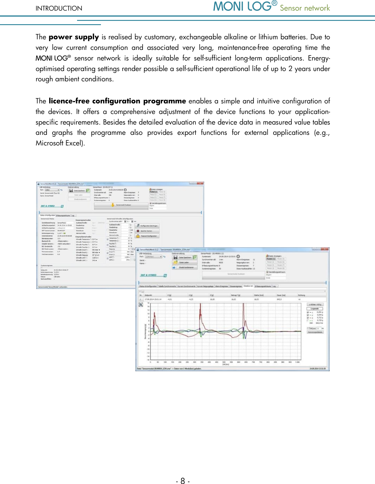 INTRODUCTION  Sensor network  - 8 - The power supply is realised by customary, exchangeable alkaline or lithium batteries. Due to very  low  current  consumption  and  associated  very  long,  maintenance-free  operating  time  the    sensor  network  is  ideally  suitable  for  self-sufficient  long-term  applications.  Energy-optimised operating settings render possible a self-sufficient operational life of up to 2 years under rough ambient conditions.  The licence-free configuration programme enables a simple and intuitive configuration of the  devices.  It  offers  a  comprehensive  adjustment  of  the  device  functions  to  your  application-specific requirements. Besides the detailed evaluation of the device data in measured value tables and  graphs  the  programme  also  provides  export  functions  for  external  applications  (e.g., Microsoft Excel).      