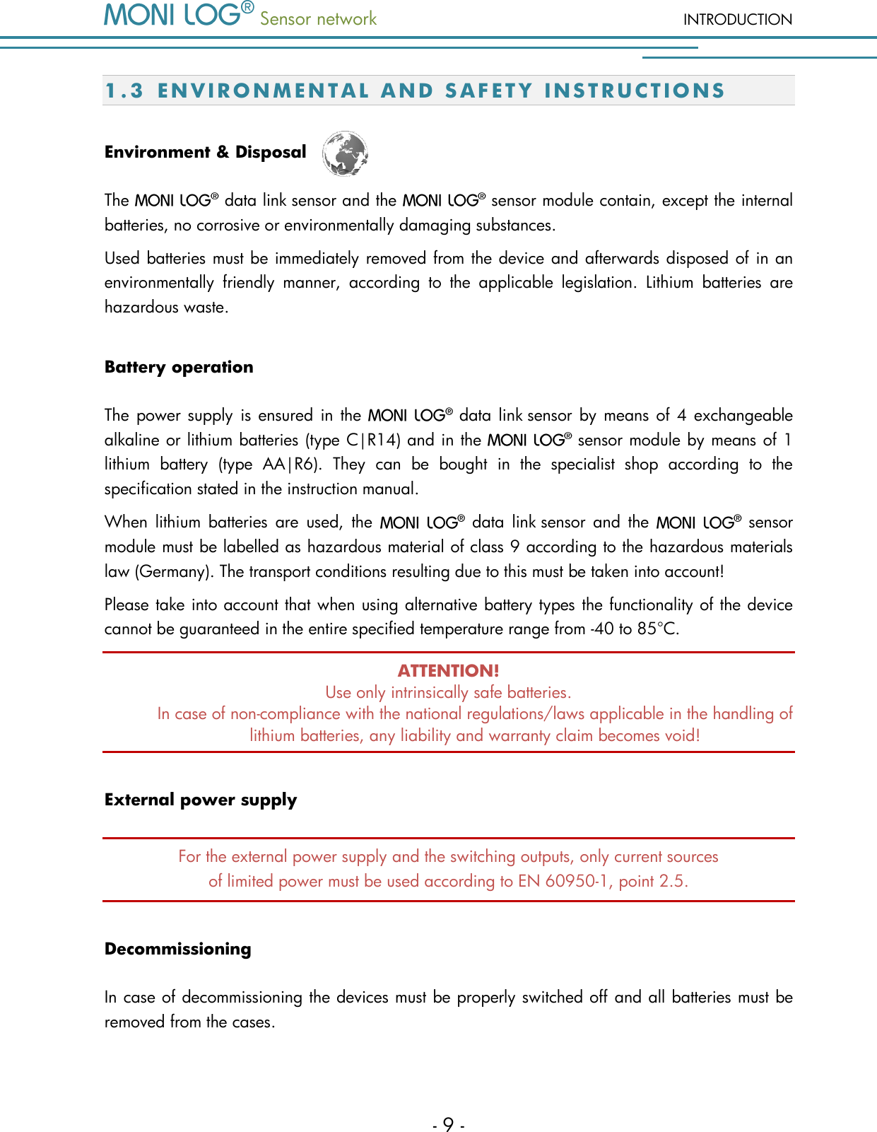  Sensor network INTRODUCTION - 9 - 1.3 E N V I R O N M E N T A L   A N D   S A F E T Y   I N S T R U C T I O N S  Environment &amp; Disposal  The   data link sensor and the  sensor module contain, except the internal batteries, no corrosive or environmentally damaging substances.  Used batteries must be immediately removed from the device and afterwards disposed of in an environmentally  friendly  manner,  according  to  the  applicable  legislation.  Lithium  batteries  are hazardous waste. Battery operation The  power supply is ensured  in  the  data  link sensor by means of 4 exchangeable alkaline or lithium batteries (type C|R14) and in the  sensor module by means of 1 lithium  battery  (type  AA|R6).  They  can  be  bought  in  the  specialist  shop  according  to  the specification stated in the instruction manual. When  lithium  batteries  are  used,  the  data  link sensor  and  the  sensor module must be labelled as hazardous material of class 9 according to the hazardous materials law (Germany). The transport conditions resulting due to this must be taken into account!  Please take into account that when using alternative battery types the functionality of the device cannot be guaranteed in the entire specified temperature range from -40 to 85&deg;C. ATTENTION! Use only intrinsically safe batteries.  In case of non-compliance with the national regulations/laws applicable in the handling of lithium batteries, any liability and warranty claim becomes void! External power supply For the external power supply and the switching outputs, only current sources of limited power must be used according to EN 60950-1, point 2.5. Decommissioning In case of decommissioning the devices must be properly switched off and all batteries must be removed from the cases.  